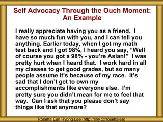 Self Advocacy Through the Ouch Moment:
An Example
I really appreciate having you as a friend. I
have so much fun with you, and I can tell you
anything. Earlier today, when I got my math
test back and I got 98%, I heard you say, “Well
of course you got a 98% - you’re Asian!” I was
pretty hurt when I heard that. I work hard in all
my classes to get good grades, but so many
people assume it’s because of my race. It’s
sad that I don’t get to own my
accomplishments like everyone else. I’m
pretty sure you didn’t mean for me to feel that
way. Can I ask that you please don’t say
things like that anymore?
Rosetta Eun Ryong Lee (http://tiny.cc/rosettalee)
 