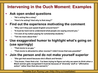 Intervening in the Ouch Moment: Examples
 Ask open ended questions
– “He’s acting like a sissy”
– “How’s he acting? And why is that sissy?”
 Find out the experience motivating the comment
– “Why can’t they just speak English around here?”
– “It must be hard not to understand what people are saying around you.”
– “I’m sick of my tuition paying for scholarship students.”
– “Tell me more about that.”
 Use exaggerated humor to highlight what’s going on
(use sparingly)
– “That movie is so gay.”
– “That movie is attracted to other movies? I didn’t know that was possible!”
 Join the person and do not make yourself superior
– “She got that award because she’s Black and female.”
– “You know, I hear that a lot. I’ve been trying to figure out why we seem to think when a
Black woman gets recognized it must be because of ‘diversity’ stuff or “affirmative
action” rather than that she earned it.”
Rosetta Eun Ryong Lee (http://tiny.cc/rosettalee)
 