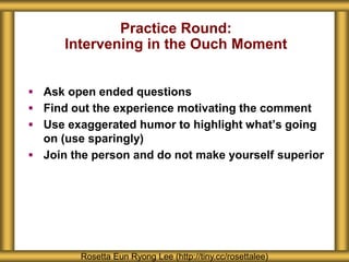 Practice Round:
Intervening in the Ouch Moment
 Ask open ended questions
 Find out the experience motivating the comment
 Use exaggerated humor to highlight what’s going
on (use sparingly)
 Join the person and do not make yourself superior
Rosetta Eun Ryong Lee (http://tiny.cc/rosettalee)
 