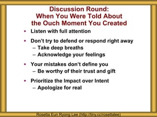 Discussion Round:
When You Were Told About
the Ouch Moment You Created
 Listen with full attention
 Don’t try to defend or respond right away
– Take deep breaths
– Acknowledge your feelings
 Your mistakes don’t define you
– Be worthy of their trust and gift
 Prioritize the Impact over Intent
– Apologize for real
Rosetta Eun Ryong Lee (http://tiny.cc/rosettalee)
 