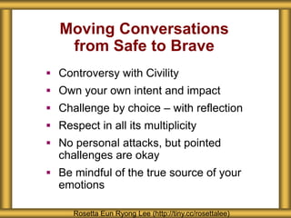 Moving Conversations
from Safe to Brave
 Controversy with Civility
 Own your own intent and impact
 Challenge by choice – with reflection
 Respect in all its multiplicity
 No personal attacks, but pointed
challenges are okay
 Be mindful of the true source of your
emotions
Rosetta Eun Ryong Lee (http://tiny.cc/rosettalee)
 