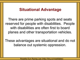 Situational Advantage
There are prime parking spots and seats
reserved for people with disabilities. People
with disabilities are often first to board
planes and other transportation vehicles.
These advantages are situational and do not
balance out systemic oppression.
Rosetta Eun Ryong Lee (http://tiny.cc/rosettalee)
 