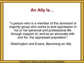 An Ally Is…
“a person who is a member of the dominant or
majority group who works to end oppression in
his or her personal and professional life
through support of, and as an advocate with
and for, the oppressed population”
Washington and Evans, Becoming an Ally
Rosetta Eun Ryong Lee (http://tiny.cc/rosettalee)
 