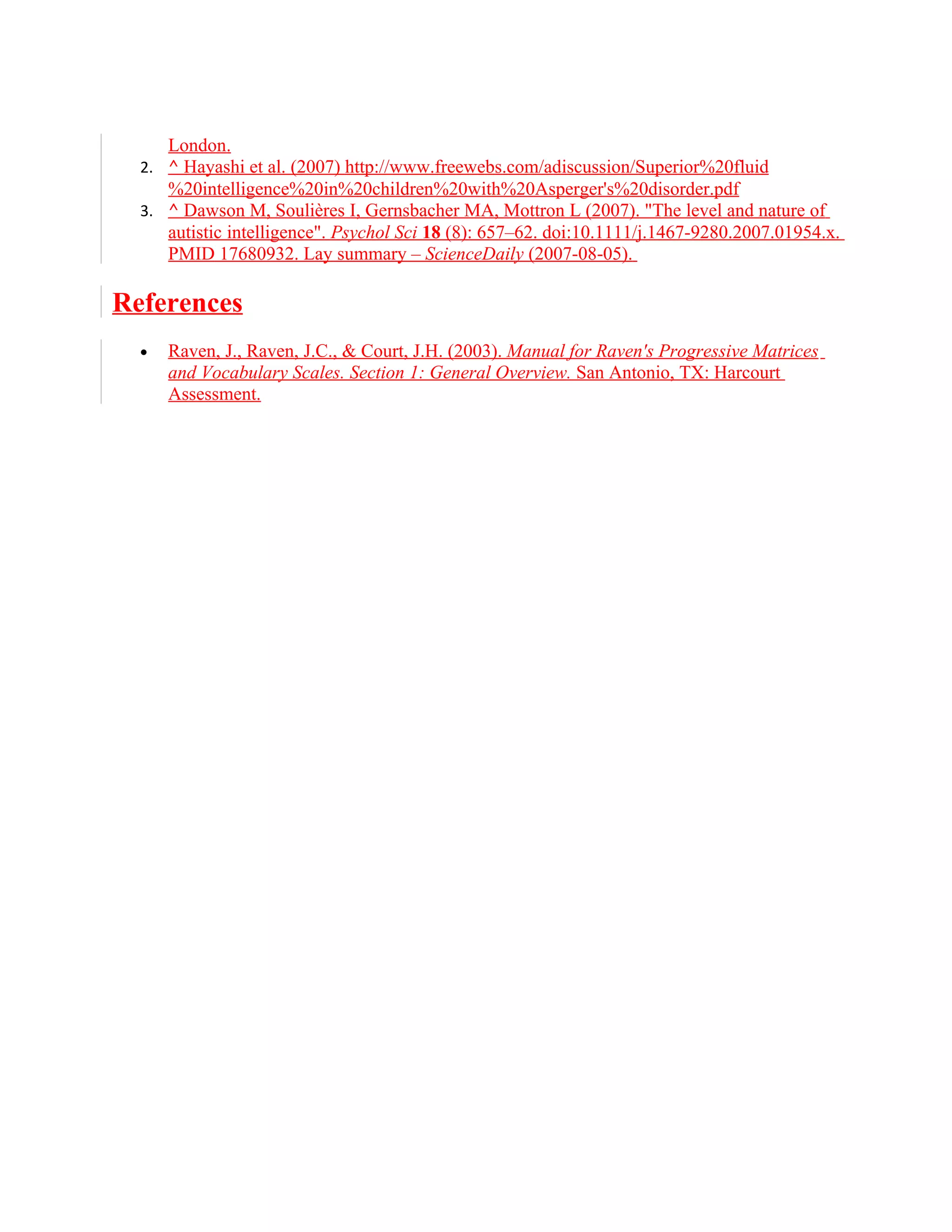 London.
  2. ^ Hayashi et al. (2007) http://www.freewebs.com/adiscussion/Superior%20fluid
      %20intelligence%20in%20children%20with%20Asperger's%20disorder.pdf
  3. ^ Dawson M, Soulières I, Gernsbacher MA, Mottron L (2007). "The level and nature of
      autistic intelligence". Psychol Sci 18 (8): 657–62. doi:10.1111/j.1467-9280.2007.01954.x.
      PMID 17680932. Lay summary – ScienceDaily (2007-08-05).

References
  •   Raven, J., Raven, J.C., & Court, J.H. (2003). Manual for Raven's Progressive Matrices
      and Vocabulary Scales. Section 1: General Overview. San Antonio, TX: Harcourt
      Assessment.
 