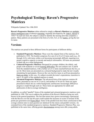 Psychological Testing: Raven's Progressive
Matrices
Wikipedia Updated: Nov 10th 2010

Raven's Progressive Matrices (often referred to simply as Raven's Matrices) are multiple
choice intelligence tests of abstract reasoning, originally developed by Dr. John C. Raven in
1936.[1] In each test item, the subject is asked to identify the missing item that completes a
pattern. Many patterns are presented in the form of a 4x4, 3x3, or 2x2 matrix, giving the test
its name.

Versions
The matrices are posed in three different forms for participants of different ability:

   •   Standard Progressive Matrices: These were the original form of the matrices, first
       published in 1938. The booklet comprises five sets (A to E) of 12 items each (e.g., A1
       through A12), with items within a set becoming increasingly difficult, requiring ever
       greater cognitive capacity to encode and analyze information. All items are presented
       in black ink on a white background.
   •   Coloured Progressive Matrices: Designed for younger children, the elderly, and
       people with moderate or severe learning difficulties, this test contains sets A and B
       from the standard matrices, with a further set of 12 items inserted between the two, as
       set Ab. Most items are presented on a coloured background to make the test visually
       stimulating for participants. However the very last few items in set B are presented as
       black-on-white; in this way, if a subject exceeds the tester's expectations, transition to
       sets C, D, and E of the standard matrices is eased.
   •   Advanced Progressive Matrices: The advanced form of the matrices contains 48
       items, presented as one set of 12 (set I), and another of 36 (set II). Items are again
       presented in black ink on a white background, and become increasingly difficult as
       progress is made through each set. These items are appropriate for adults and
       adolescents of above-average intelligence.

In addition, so-called "parallel" forms of the standard and coloured progressive matrices were
published in 1998. This was to address the problem of the Raven's Matrices being too well-
known in the general population. The fact that testees have grown increasingly experienced
with the Ravens over the last 60 years could explain the increases in scores of around 10 IQ
points per generation (see Flynn effect). Items in the parallel tests have been constructed so that
average solution rates to each question are identical for the classic and parallel versions. An
extended form of the standard progressive matrices, Standard Progressive Matrices Plus, was
published at the same time, offering greater discrimination among more able young adults.
 
