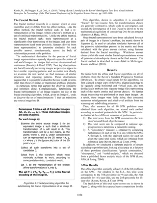 Kunda, M., McGreggor, K., & Goel, A. (2010). Taking a Look (Literally!) at the Raven’s Intelligence Test: Two Visual Solution
Strategies. In Proceedings of the 32nd Annual Conference of the Cognitive Science Society, pp. 1691-1696.


The Fractal Method                                                       This algorithm, shown in Algorithm 2, is considered
The fractal method proceeds in a manner which at once                 “fractal” for two reasons: first, the transformations chosen
resembles and yet differs from the affine method. Like the            are generally contractive, which leads to convergence, and
affine method, the fractal method seeks to find a re-                 second, the convergence of S into D can be shown to be the
representation of the images within a Raven’s problem as a            mathematical equivalent of considering D to be an attractor
set of similitude transformations. Unlike the affine method,          (Barnsley & Hurd, 1992).
the fractal method seeks these representations at a                      Once fractal representations have been calculated for each
significantly finer partitioning of the images, and uses these        pair of images in a Raven’s problem, the metric shown in
representations (and more precisely, features derived from            Equation (2) is used to calculate similarity between all of
these representations) to determine similarity for each               the pairwise relationships present in the matrix and those
possible answer, simultaneously, across the bulk of                   calculated with the given answer choices, using features
relationships present in the problem.                                 derived from the fractal encodings. Whichever answer
   The mathematical derivation for the process of fractal             choice yields the most similar fractal representations across
image representation expressly depends upon the notion of             all pairwise relationships is chosen as the final answer. The
real world images, i.e. images that are two dimensional and           fractal method is described in more detail in McGreggor,
continuous (Barnsley & Hurd, 1992). Two key observations              Kunda, and Goel (2010).
are that all naturally occurring images we perceive appear to
have similar, repeating patterns, and, no matter how closely                                     Results
we examine the real world, we find instances of similar               We tested both the affine and fractal algorithms on all 60
structures and repeating patterns. These observations                 problems from the Raven’s Standard Progressive Matrices
suggest that it is possible to describe the real world in terms       (SPM) test. To obtain visual inputs for the algorithms, we
other than those of shapes or traditional graphical elements          first scanned a paper copy of the SPM, aligned each page to
—in particular, terms that capture the observed similarity            lie squarely along horizontal and vertical axes, and then
and repetition alone. Computationally, determining the                divided each problem into separate image files representing
fractal representation of an image requires the use of the            each of the matrix entries and answer choices. No further
fractal encoding algorithm, which, given an image D, seeks            image processing was performed on these input images. As
to discover the set of transformations T that can transform           a result, these images were fairly noisy; they contained
any source image into D.                                              numerous misalignments and pixel-level artifacts from the
                                                                      scanning and subdividing processes.
                                                                         Then, after answers for all 60 SPM problems were
     Decompose D into a set of N smaller images                       obtained from each algorithm, we scored each method
     {d1, d2, d3, ..., dn}. These individual images                   according to standard protocols for the SPM. In particular,
     are sets of points.                                              we looked at three different measures of performance:
     For each image di:                                                  1) The total score from the SPM summarizes the test-
                                                                              taker’s overall level of performance.
       Examine the entire source image S for an                          2) This total score can be compared to national age-
         equivalent image si such that a similitude                           group norms to determine a percentile ranking.
         transformation of si will result in di. This                    3) A “consistency” measure is obtained by comparing
         transformation will be a 3x3 matrix, as the                          performance on each of the five sets within the SPM,
         points within si and di under consideration                          A through E, with the expected scores for each set
         can be represented as the 3D vector <x, y,                           given the same total score, which are obtained from
         c> where c is the (grayscale) color of the 2D
                                                                              normative data (Raven, Raven, & Court, 1998).
         point <x,y>.
                                                                         In addition, we conducted a separate analysis of results
       Collect all such transforms into a set of                      according to problem type, looking at accuracy as a function
         candidates C.                                                of three problems classifications: “gestalt continuation,”
                                                                      “visuospatial,” and “verbal-analytic,” which we obtained
       Select from C the transform which most
         minimally achieves its work, according to
                                                                      from a published factor analytic study of the SPM (Lynn,
         some predetermined, consistent metric.                       Allik, & Irving, 2004).

       Let Ti be the representation of the chosen                     Affine Results
         affine transformation of si into di.
                                                                      The affine algorithm correctly solved 35 of the 60 problems
     The set T = {T1, T2, T3, ..., Tn} is the fractal                 on the SPM. For children in the U.S., this total score
     encoding of the image D.                                         corresponds to the 75th percentile for 9-year-olds, the 50th
                                                                      percentile for 10½-year-olds, and the 25th percentile for 13-
                                                                      year-olds (Raven, Raven, & Court 1998).
         Algorithm 1. Fractal encoding algorithm for                    The breakdown of this total score across sets is shown in
    determining the fractal representation of an image D.             Figure 2, along with the expected score composition for this


                                                                  1694
 
