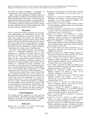 Kunda, M., McGreggor, K., & Goel, A. (2010). Taking a Look (Literally!) at the Raven’s Intelligence Test: Two Visual Solution
Strategies. In Proceedings of the 32nd Annual Conference of the Cognitive Science Society, pp. 1691-1696.

that loaded on “gestalt continuation,” “visuospatial,” or             Bringsjord, S., & Schimanski, B. (2003). What is artificial
“verbal-analytic” factors (Lynn, Allik, & Irving, 2004).                intelligence? Psychometric AI as an answer. IJCAI, 18,
   Figure 3 shows the performance of both the affine and                887–893.
fractal algorithms on problems from the SPM which load on             Carpenter, P. A., Just, M. A., & Shell, P. (1990). What one
different combinations of these factors. Both the affine and            intelligence test measures: a theoretical account of the
fractal methods perform most strongly on gestalt problems,              processing in the Raven Progressive Matrices Test.
slightly less so visuospatial problems, and significantly less          Psychological Review, 97(3), 404-31.
so on problems requiring verbal-analytic reasoning, though            Davies, J., Goel, A., & Yaner. P. (2008). Proteus: A theory
the relative difficulties of each of these problem types could          of visual analogies in problem solving. Knowledge-Based
represent a potential confound for these results.                       Systems, 21(7), 636-654.
                                                                      Dawson, M., Soulières, I., Gernsbacher, M. A., & Mottron,
                         Discussion                                     L. (2007). The level and nature of autistic intelligence.
We have presented two different algorithms that use purely              Psychological Science, 18(8), 657-662.
visual representations and transformations to solve more              DeShon, R. P., Chan, D., & Weissbein, D. A. (1995).
than half of the problems on the Raven’s SPM test. Our                  Verbal overshadowing effects on Raven's advanced
results align strongly with evidence from typical human                 progressive matrices: Evidence for multidimensional
behavior suggesting that multiple cognitive factors underlie            performance determinants. Intelligence, 21(2), 135-155.
problem solving on the SPM, and in particular, that some of           Dillon, R. F., Pohlmann, J. T., & Lohman, D. F. (1981). A
these factors appear based on visual operations. Whether                factor analysis of Raven's Advanced Progressive Matrices
these algorithms behave on the SPM similarly to individuals             freed of difficulty factors. Educational and Psychological
with autism, who may demonstrate a cognitive preference                 Measurement, 41, 1295–1302.
for solving the test visually, remains to be determined.              Hunt, E. (1974). Quote the raven? Nevermore! In L. W.
   That purely visual methods can achieve such significant              Gregg (Ed.), Knowledge and Cognition (pp. 129–158).
results on a standardized intelligence test is a little                 Hillsdale, NJ: Erlbaum.
surprising to us, especially as the input images for both             Kunda, M., & Goel, A. K. (2008). Thinking in Pictures: A
algorithms were taken “as is,” from raw scans of a paper                Fresh Look at Cognition in Autism. In Proc. 30th Annual
copy of the test. This robust level of performance calls                Conf. Cognitive Science Society (pp. 321-326).
attention to the visual processing substrate shared by the            Lovett, A., Forbus, K., & Usher, J. (2007). Analogy with
affine and fractal algorithms: similitude transforms as a               qualitative spatial representations can simulate solving
mechanism for image manipulation, and the ratio model of                Raven’s Progressive Matrices. In Proc. 29th Annual Conf.
similarity as a mechanism for image comparison. Of                      Cognitive Science Society (pp. 449-454).
course, there are many other types of visual processing that          Lynn, R., Allik, J., & Irwing, P. (2004). Sex differences on
may or may not be important for accounts of visual analogy,             three factors identified in Raven's Standard Progressive
such as non-similitude shape transformations or image                   Matrices. Intelligence, 32(4), 411-424.
convolutions, which certainly bear further investigation.             Mackintosh, N., & Bennett, E. (2005). What do Raven's
   While it has been shown (Davies, Yaner, & Goel, 2008)                Matrices measure? An analysis in terms of sex
that visuospatial knowledge alone may be sufficient for                 differences. Intelligence, 33(6), 663-674.
addressing many analogy problems, the representations used            McGreggor, K., Kunda, M., & Goel, A. (2010). A fractal
in that work were still propositional. In contrast, the                 approach towards visual analogy.            In Proc. 1st
methods described here use only visual representations in               International Conf. Computational Creativity, Lisbon,
the form of image similitude transformations. We believe                Portugal, January, 2010.
the visual methods we have presented for solving the SPM              Raven, J., Raven, J. C., & Court, J. H. (1998). Manual for
can be generalized to visual analogy in other domains, such             Raven's Progressive Matrices and Vocabulary Scales.
as other standardized tests (e.g. the Miller’s Geometric                San Antonio, TX: Harcourt Assessment.
Analogies test). We conjecture that these methods may                 Soulières, I., Dawson, M., Samson, F., Barbeau, E. B.,
provide insight into general visual recognition and recall.             Sahyoun, C. P., Strangman, G. E., et al. (2009). Enhanced
                                                                        visual processing contributes to matrix reasoning in
                                                                        autism. Human Brain Mapping. 30(12), 4082-107
                    Acknowledgments
                                                                      Tversky, A. (1977). Features of similarity. Psychological
This research has been supported by an NSF grant (IIS                   Review, 84(4), 327-352.
Award #0534266), “Multimodal Case-Based Reasoning in                  van der Ven, A. H. G. S., & Ellis, J. L. (2000). A Rasch
Modeling and Design,” by ONR through an NDSEG                           analysis of Raven’s standard progressive matrices.
fellowship, and by the NSF GRFP fellowship program.                     Personality and Individual Differences, 29(1), 45-64.
                                                                      Vigneau, F., & Bors, D. A. (2008). The quest for item types
                         References                                     based on information processing: An analysis of Raven's
Barnsley, M. F., & Hurd, L. P. (1992). Fractal Image                    Advanced Progressive Matrices, with a consideration of
  Compression. Boston, MA: A.K. Peters.                                 gender differences. Intelligence, 36(6), 702-710.


                                                                  1696
 