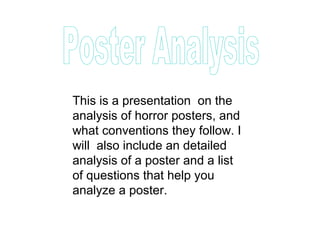 This is a presentation on the
analysis of horror posters, and
what conventions they follow. I
will also include an detailed
analysis of a poster and a list
of questions that help you
analyze a poster.
 