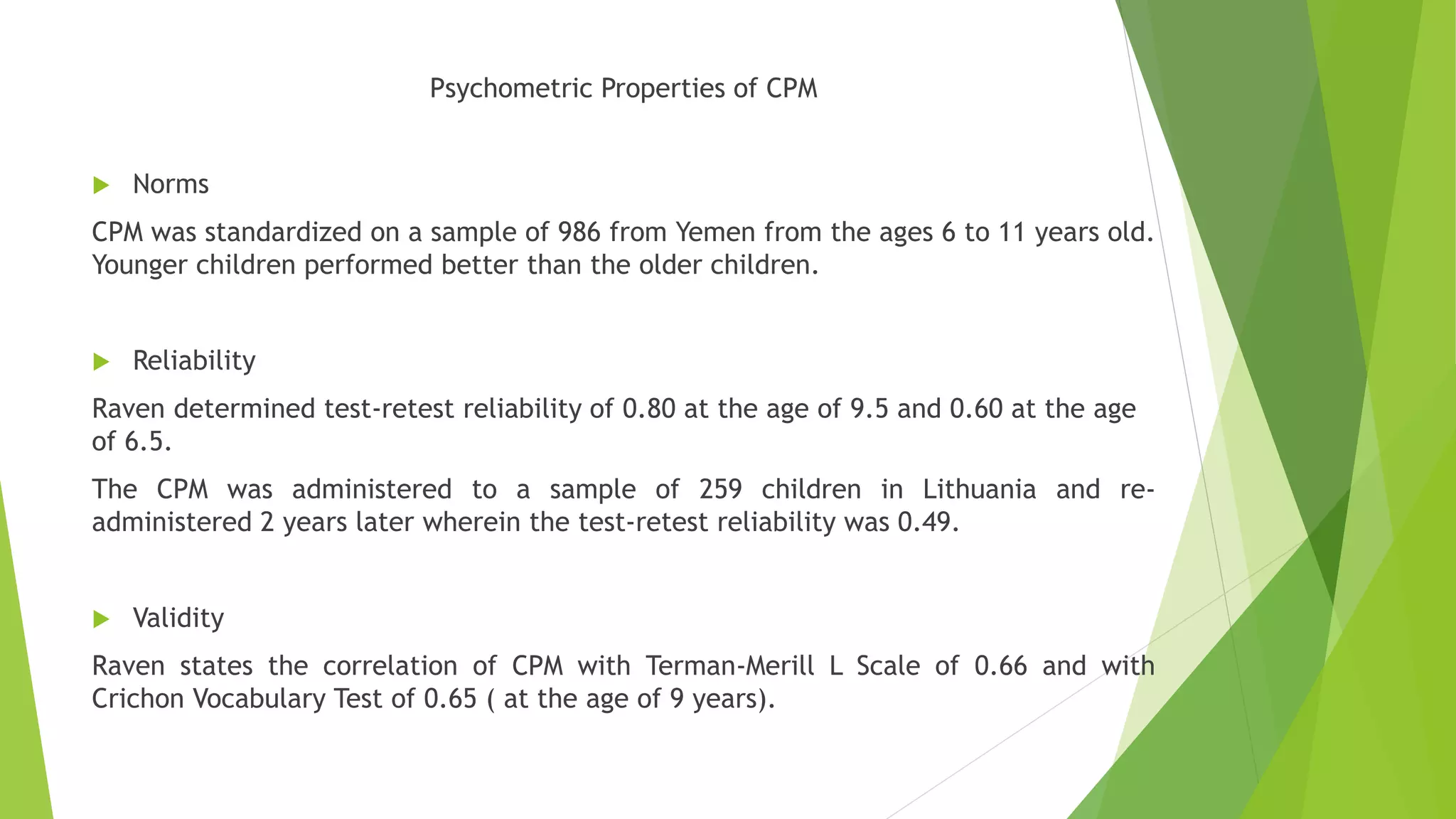 Psychometric Properties of CPM
 Norms
CPM was standardized on a sample of 986 from Yemen from the ages 6 to 11 years old.
Younger children performed better than the older children.
 Reliability
Raven determined test-retest reliability of 0.80 at the age of 9.5 and 0.60 at the age
of 6.5.
The CPM was administered to a sample of 259 children in Lithuania and re-
administered 2 years later wherein the test-retest reliability was 0.49.
 Validity
Raven states the correlation of CPM with Terman-Merill L Scale of 0.66 and with
Crichon Vocabulary Test of 0.65 ( at the age of 9 years).
 