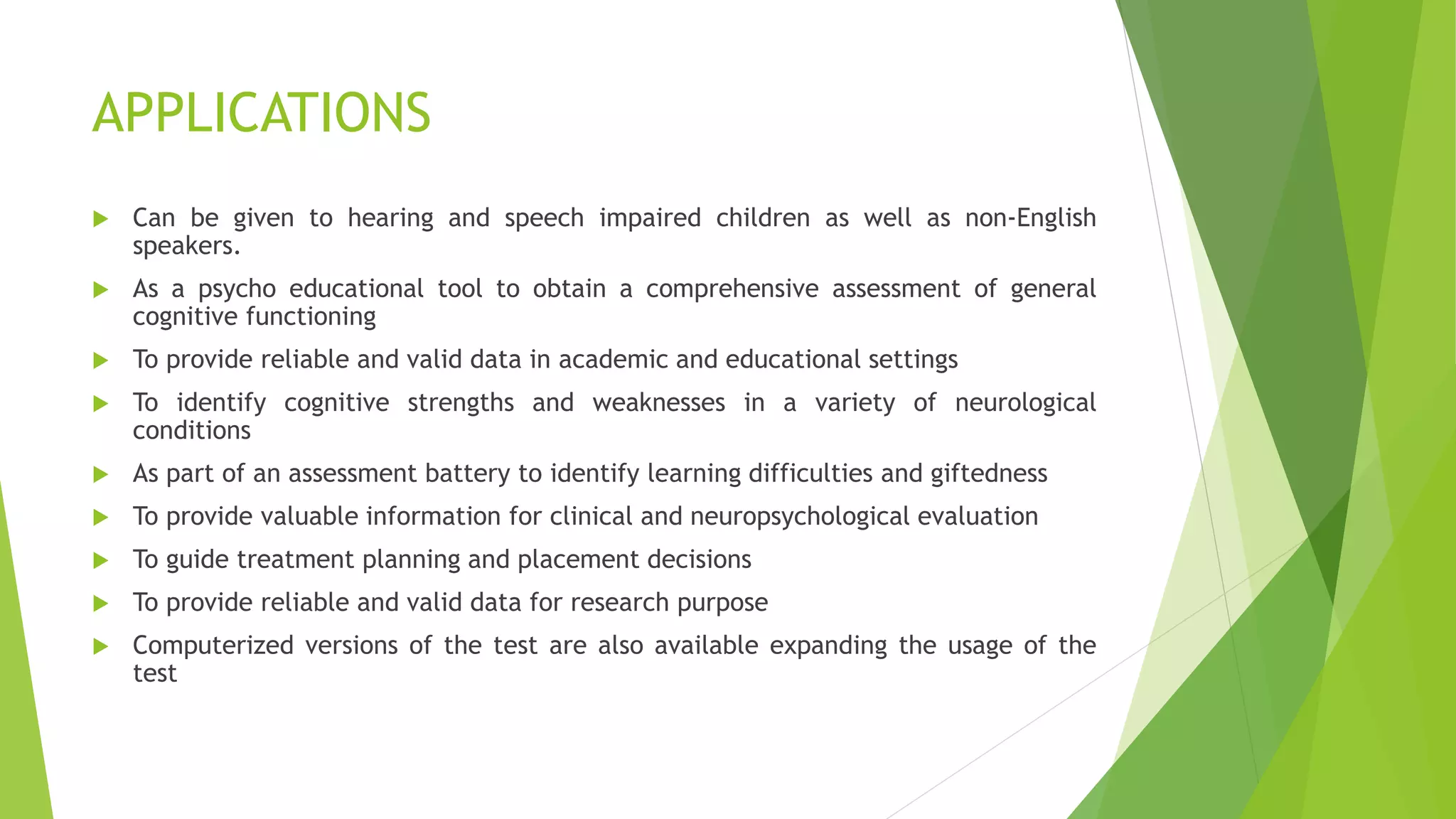 APPLICATIONS
 Can be given to hearing and speech impaired children as well as non-English
speakers.
 As a psycho educational tool to obtain a comprehensive assessment of general
cognitive functioning
 To provide reliable and valid data in academic and educational settings
 To identify cognitive strengths and weaknesses in a variety of neurological
conditions
 As part of an assessment battery to identify learning difficulties and giftedness
 To provide valuable information for clinical and neuropsychological evaluation
 To guide treatment planning and placement decisions
 To provide reliable and valid data for research purpose
 Computerized versions of the test are also available expanding the usage of the
test
 