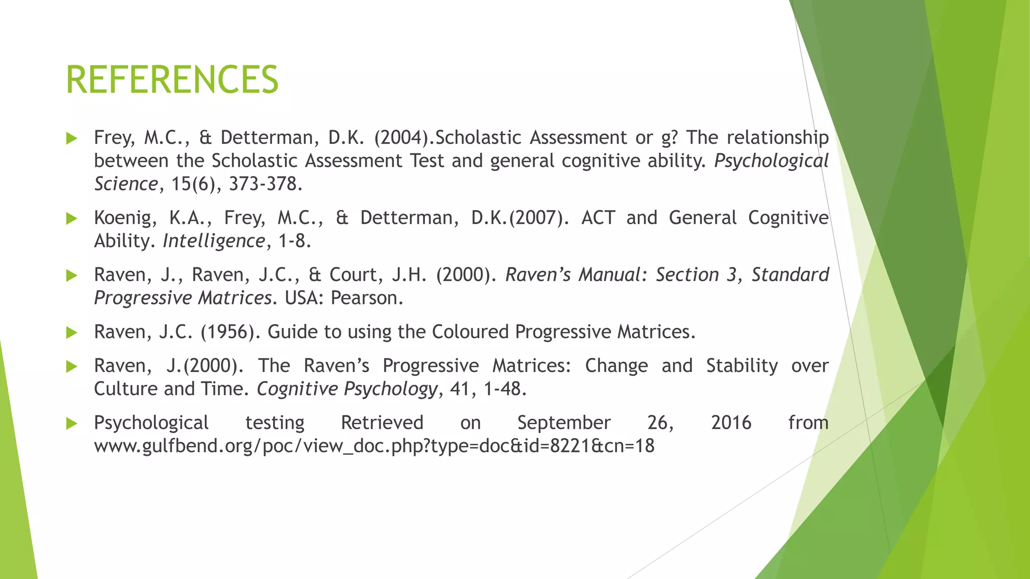 REFERENCES
 Frey, M.C., & Detterman, D.K. (2004).Scholastic Assessment or g? The relationship
between the Scholastic Assessment Test and general cognitive ability. Psychological
Science, 15(6), 373-378.
 Koenig, K.A., Frey, M.C., & Detterman, D.K.(2007). ACT and General Cognitive
Ability. Intelligence, 1-8.
 Raven, J., Raven, J.C., & Court, J.H. (2000). Raven’s Manual: Section 3, Standard
Progressive Matrices. USA: Pearson.
 Raven, J.C. (1956). Guide to using the Coloured Progressive Matrices.
 Raven, J.(2000). The Raven’s Progressive Matrices: Change and Stability over
Culture and Time. Cognitive Psychology, 41, 1-48.
 Psychological testing Retrieved on September 26, 2016 from
www.gulfbend.org/poc/view_doc.php?type=doc&id=8221&cn=18
 