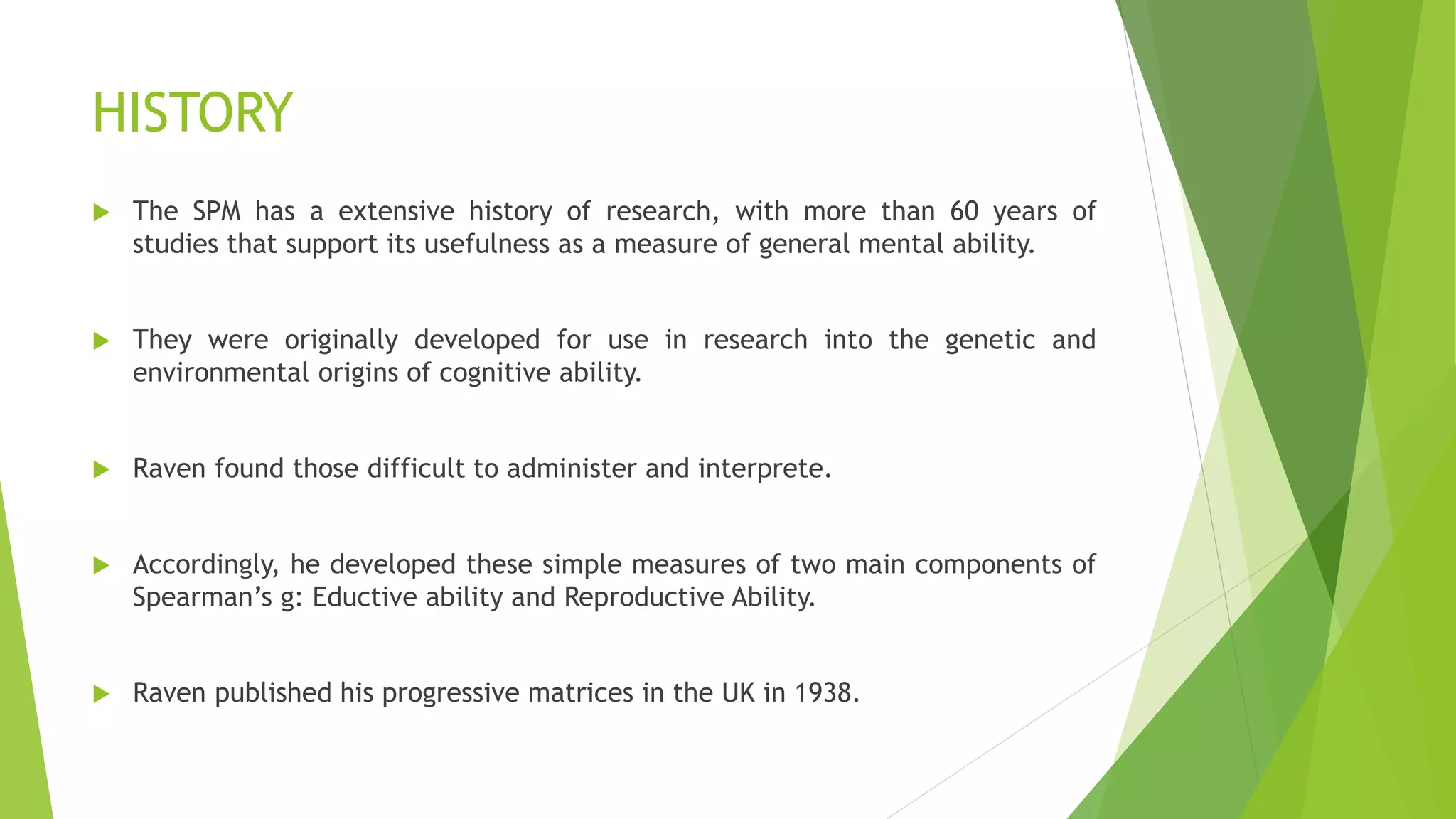 HISTORY
 The SPM has a extensive history of research, with more than 60 years of
studies that support its usefulness as a measure of general mental ability.
 They were originally developed for use in research into the genetic and
environmental origins of cognitive ability.
 Raven found those difficult to administer and interprete.
 Accordingly, he developed these simple measures of two main components of
Spearman’s g: Eductive ability and Reproductive Ability.
 Raven published his progressive matrices in the UK in 1938.
 