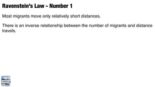Ravenstein’s Law - Number 1
Most migrants move only relatively short distances.

There is an inverse relationship between the number of migrants and distance
travels.
 