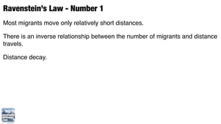 Ravenstein’s Law - Number 1
Most migrants move only relatively short distances.

There is an inverse relationship between the number of migrants and distance
travels.

Distance decay.
 