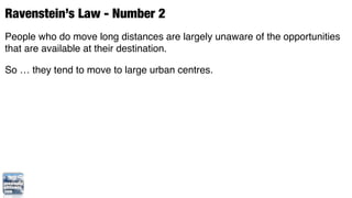 Ravenstein’s Law - Number 2
People who do move long distances are largely unaware of the opportunities
that are available at their destination.

So … they tend to move to large urban centres.
 