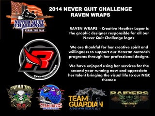 2014 NEVER QUIT CHALLENGE 
RAVEN WRAPS 
RAVEN WRAPS - Creative Heather Loper is the graphic designer responsible for all our Never Quit Challenge logos. 
We are thankful for her creative spirit and willingness to support our Veteran outreach programs through her professional designs. 
We have enjoyed using her services for the second year running now and appreciate her talent bringing the visual life to our NQC themes! 