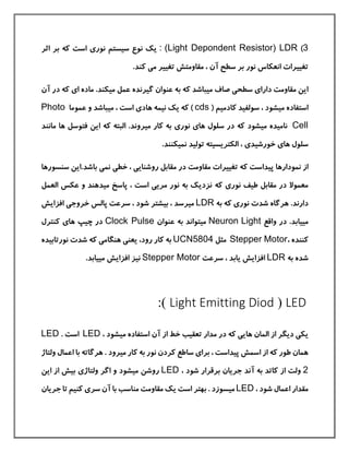 3)(Light Depondent Resistor) LDR:‫نور‬ ‫سيستم‬ ‫نوع‬ ‫یك‬‫ی‬‫اثر‬ ‫بر‬ ‫كه‬ ‫است‬
.‫كند‬ ‫می‬ ‫تغيير‬ ‫مقاومتش‬ ، ‫آن‬ ‫سطح‬ ‫بر‬ ‫نور‬ ‫انعکاس‬ ‫تغييرات‬
‫دارا‬ ‫مقاومت‬ ‫این‬‫ی‬‫سطح‬‫ی‬‫م‬ ‫صاف‬‫ي‬‫مي‬ ‫عمل‬ ‫گيرنده‬ ‫عنوان‬ ‫به‬ ‫كه‬ ‫باشد‬‫ا‬ ‫ماده‬ .‫کند‬‫ی‬‫آ‬ ‫در‬ ‫كه‬‫ن‬
‫مي‬ ‫استفاده‬( ‫كادميم‬ ‫سولفيد‬ ، ‫شود‬cds‫هاد‬ ‫نيمه‬ ‫یك‬ ‫كه‬ )‫ی‬‫م‬ ، ‫است‬‫ي‬‫عموما‬ ‫و‬ ‫باشد‬Photo
Cell‫مي‬ ‫ناميده‬‫سل‬ ‫در‬ ‫كه‬ ‫شود‬‫ها‬ ‫ول‬‫ی‬‫نور‬‫ی‬‫مي‬ ‫كار‬ ‫به‬‫م‬ ‫ها‬ ‫فتوسل‬ ‫این‬ ‫كه‬ ‫البته‬ .‫روند‬‫انند‬
‫ها‬ ‫سلول‬‫ی‬‫خورشيد‬‫ی‬‫نمي‬ ‫توليد‬ ‫الکتریسيته‬ ،.‫کنند‬
‫نمودار‬ ‫از‬‫ها‬‫روشنای‬ ‫مقابل‬ ‫در‬ ‫مقاومت‬ ‫تغييرات‬ ‫كه‬ ‫پيداست‬‫ی‬‫خط‬ ،‫ی‬‫نم‬‫ی‬‫سنسو‬ ‫باشد.این‬‫رها‬
‫نور‬ ‫طيف‬ ‫مقابل‬ ‫در‬ ‫معموال‬‫ی‬‫كه‬‫العمل‬ ‫عکس‬ ‫و‬ ‫ميدهند‬ ‫پاسخ‬ ، ‫است‬ ‫مریی‬ ‫نور‬ ‫به‬ ‫نزدیك‬
‫دارند‬‫نور‬ ‫شدت‬ ‫هرگاه‬ .‫ی‬‫به‬ ‫كه‬LDR‫مي‬‫خروج‬ ‫پالس‬ ‫سرعت‬ ، ‫شود‬ ‫بيشتر‬ ، ‫رسد‬‫ی‬‫افزایش‬
‫مي‬‫واقع‬ ‫در‬ .‫يابد‬LightNeuron‫مي‬‫عنوان‬ ‫به‬ ‫تواند‬Clock Pulse‫ها‬ ‫چيپ‬ ‫در‬‫ی‬‫كنترل‬
، ‫كننده‬Stepper Motor‫مثل‬UCN5804‫یعنی‬ ،‫رود‬ ‫كار‬ ‫به‬‫هنگام‬‫ی‬‫نورتابيده‬ ‫شدت‬ ‫كه‬
‫به‬ ‫شده‬LDR‫سرعت‬ ، ‫یابد‬ ‫افزایش‬Stepper Motor‫مي‬ ‫افزایش‬ ‫نيز‬.‫يابد‬
LED(Light Emitting Diod:)
‫در‬ ‫كه‬ ‫هایی‬ ‫المان‬ ‫از‬ ‫دیگر‬ ‫یکی‬‫مي‬ ‫استفاده‬ ‫آن‬ ‫از‬ ‫خط‬ ‫تعقيب‬ ‫مدار‬، ‫شود‬LED. ‫است‬LED
‫برا‬ ، ‫پيداست‬ ‫اسمش‬ ‫از‬ ‫كه‬ ‫طور‬ ‫همان‬‫ی‬‫مي‬ ‫كار‬ ‫به‬ ‫نور‬ ‫كردن‬ ‫ساطع‬‫ولتاژ‬ ‫اعمال‬ ‫با‬ ‫هرگاته‬ . ‫رود‬
2، ‫شود‬ ‫برقرار‬ ‫جریان‬ ‫آند‬ ‫به‬ ‫كاتد‬ ‫از‬ ‫ولت‬LED‫مي‬ ‫روشن‬‫ولتاژ‬ ‫اگر‬ ‫و‬ ‫شود‬‫ی‬‫این‬ ‫از‬ ‫بيش‬
، ‫شود‬ ‫اعمال‬ ‫مقدار‬LED‫مي‬‫سر‬ ‫آن‬ ‫با‬ ‫مناسب‬ ‫مقاومت‬ ‫یك‬ ‫است‬ ‫بهتر‬ . ‫سوزد‬‫ی‬‫جریان‬ ‫تا‬ ‫كنيم‬
 