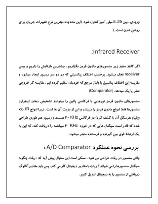 ‫ورود‬‫ی‬‫بين‬ ،25-5‫ميل‬‫ی‬‫برا‬ ‫جریان‬ ‫تغييرات‬ ‫نرخ‬ ‫بهترین‬ ‫محدوده‬ ‫(این‬ .‫شود‬ ‫كنترل‬ ‫آمپر‬‫ی‬
‫است‬ ‫شدن‬ ‫روشن‬.)
Infrared Receiver:
‫سنسورها‬ ‫زیر‬ ‫سفيد‬ ‫كاغذ‬ ‫اگر‬‫ی‬‫بگذا‬ ‫قرمز‬ ‫مادون‬‫داریم‬ ‫را‬ ‫بازتابش‬ ‫بيشترین‬ ، ‫ریم‬‫بيس‬ ‫و‬
receiver‫مي‬ ‫فعال‬‫پتانسيل‬ ‫اختالف‬ ‫برحسب‬ .‫شود‬‫ی‬‫ميشود‬ ‫ایجاد‬ ‫رسيور‬ ‫سر‬ ‫دو‬ ‫در‬ ‫كه‬‫و‬
‫گر‬ ‫مقایسه‬ ، ‫ایم‬ ‫كرده‬ ‫تنظيم‬ ‫خودمان‬ ‫كه‬ ‫مرجع‬ ‫ولتاژ‬ ‫با‬ ‫پتانسيل‬ ‫اختالف‬ ‫این‬ ‫مقایسه‬‫خ‬‫روج‬‫ی‬
‫صفر‬‫ی‬‫مي‬ ‫یك‬ ‫ا‬( .‫دهد‬Comparator)
‫سنسورها‬‫ی‬‫نورهای‬ ‫قرمز‬ ‫مادون‬‫ی‬‫مي‬ ‫را‬ ‫پائين‬ ‫فركانس‬ ‫با‬‫اینفرارد‬ .‫دهند‬ ‫تشخيص‬ ‫توانند‬
‫سن‬‫سور‬‫ها‬‫مي‬ ‫را‬ ‫قرمز‬ ‫مادون‬ ‫امواج‬ ‫فقط‬‫بين‬‫ن‬‫امواج‬ ‫زیرا‬ ، ‫است‬ ‫ها‬ ‫آن‬ ‫مزیت‬ ‫از‬ ‫این‬ ‫و‬ ‫د‬IR‫(كه‬
‫ه‬ ‫ویليام‬‫فركان‬ ‫در‬ )‫كرد‬ ‫كشف‬ ‫را‬ ‫آن‬ ‫رسکل‬‫س‬KHz40‫هم‬ ‫رسيور‬ ‫و‬ ‫هستند‬‫طور‬‫ی‬‫طراح‬‫ی‬
‫های‬ ‫سيگنال‬ ‫است‬ ‫قادر‬ ‫كه‬ ‫شده‬‫ی‬‫حوزه‬ ‫در‬ ‫كه‬KHz40‫مي‬‫این‬ ‫كه‬ .‫كند‬ ‫دریافت‬ ‫را‬ ‫باشند‬‫ب‬‫ه‬
‫قو‬ ‫ارتباط‬ ‫یك‬‫ی‬‫مي‬ ‫منجر‬ ‫فرستنده‬ ‫و‬ ‫گيرنده‬ ‫بين‬.‫شود‬
‫عملکرد‬ ‫نحوه‬ ‫بررسی‬A/D Comparator:
: ‫كه‬ ‫آید‬ ‫پيش‬ ‫سئوال‬ ‫این‬ ‫است‬ ‫ممکن‬ ، ‫شود‬ ‫می‬ ‫طراحی‬ ‫ربات‬ ‫در‬ ‫سنسور‬ ‫وقتی‬‫چگونه‬ ‫ربات‬
‫مقادی‬ ‫باید‬ ‫پس‬ .‫كند‬ ‫می‬ ‫كار‬ ‫دیجيتال‬ ‫مقادیر‬ ‫با‬ ‫ربات‬ ‫؟‬ ‫خواند‬ ‫می‬ ‫را‬ ‫سنسورها‬ ‫سيگنال‬‫رآنالوگ‬
. ‫كنيم‬ ‫تبدیل‬ ‫دیجيتال‬ ‫به‬ ‫را‬ ‫سنسور‬ ‫از‬ ‫دریافتی‬
 
