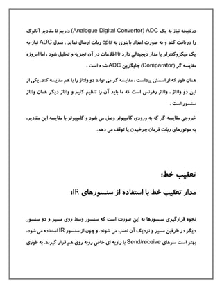 ‫یك‬ ‫به‬ ‫نياز‬ ‫درنتيجه‬(Analogue Digital Convertor) ADC‫آنالوگ‬ ‫مقادیر‬ ‫تا‬ ‫داریم‬
‫به‬ ‫باینری‬ ‫اعداد‬ ‫صورت‬ ‫به‬ ‫و‬ ‫كند‬ ‫دریافت‬ ‫را‬cpu‫ارس‬ ‫ربات‬‫مبدل‬ . ‫نماید‬ ‫ال‬ADC‫ب‬ ‫نياز‬‫ه‬
‫اما‬ ، ‫شود‬ ‫تحليل‬ ‫و‬ ‫تجزیه‬ ‫آن‬ ‫در‬ ‫اطالعات‬ ‫تا‬ ‫دارد‬ ‫دیجيتالی‬ ‫مدار‬ ‫یا‬ ‫ميکروكنترلر‬ ‫یك‬‫امروزه‬
( ‫گر‬ ‫مقایسه‬Comparator‫جایگزین‬ )ADC. ‫است‬ ‫شده‬
‫م‬ ، ‫پيداست‬ ‫اسمش‬ ‫از‬ ‫كه‬ ‫طور‬ ‫همان‬‫ب‬ ‫را‬ ‫ولتاژ‬ ‫دو‬ ‫تواند‬ ‫می‬ ‫گر‬ ‫قایسه‬‫ا‬.‫كند‬ ‫مقایسه‬ ‫هم‬‫یک‬‫ی‬‫از‬
‫رفرنس‬ ‫ولتاژ‬ ، ‫ولتاژ‬ ‫دو‬ ‫این‬‫دیگر‬ ‫ولتاژ‬ ‫و‬ ‫كنيم‬ ‫تنظيم‬ ‫را‬ ‫آن‬ ‫باید‬ ‫ما‬ ‫كه‬ ‫است‬‫و‬ ‫همان‬‫لتاژ‬
. ‫است‬ ‫سنسور‬
‫خروج‬‫ی‬‫م‬ ‫وصل‬ ‫كامپيوتر‬ ‫ورودی‬ ‫به‬ ‫كه‬ ‫گر‬ ‫مقایسه‬‫ی‬‫شود‬‫مقاد‬ ‫این‬ ‫مقایسه‬ ‫با‬ ‫كامپيوتر‬ ‫و‬،‫یر‬
‫م‬ ‫توقف‬ ‫یا‬ ‫چرخيدن‬ ‫فرمان‬ ‫ربات‬ ‫موتورهای‬ ‫به‬‫ی‬.‫دهد‬
:‫خط‬ ‫تعقيب‬
‫سنسورهای‬ ‫از‬ ‫استفاده‬ ‫با‬ ‫خط‬ ‫تعقيب‬ ‫مدار‬IR:
‫سنسور‬ ‫دو‬ ‫و‬ ‫مسير‬ ‫روی‬ ‫وسط‬ ‫سنسور‬ ‫كه‬ ‫است‬ ‫صورت‬ ‫این‬ ‫به‬ ‫سنسورها‬ ‫قرارگيری‬ ‫نحوه‬
‫سنسور‬ ‫از‬ ‫چون‬ ‫و‬ .‫شوند‬ ‫می‬ ‫نصب‬ ‫آن‬ ‫نزدیك‬ ‫و‬ ‫مسير‬ ‫طرفين‬ ‫در‬ ‫دیگر‬IR‫ا‬‫شود‬ ‫می‬ ‫ستفاده‬،
‫سرها‬ ‫است‬ ‫بهتر‬‫ی‬Send/receive‫رو‬ ‫روبه‬ ‫خاص‬ ‫ای‬ ‫زاویه‬ ‫با‬‫ی‬‫طوری‬ ‫به‬ .‫گيرند‬ ‫قرار‬ ‫هم‬
 