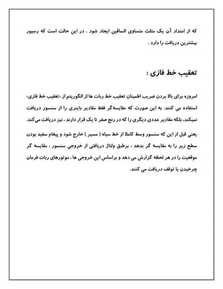 ‫رسيور‬ ‫كه‬ ‫است‬ ‫حالت‬ ‫این‬ ‫در‬ . ‫شود‬ ‫ایجاد‬ ‫الساقين‬ ‫متساوی‬ ‫مثلث‬ ‫یك‬ ‫آن‬ ‫امتداد‬ ‫از‬ ‫كه‬
. ‫دارد‬ ‫را‬ ‫دریافت‬ ‫بيشترین‬
: ‫فازی‬ ‫خط‬ ‫تعقيب‬
‫الگوریتم‬ ‫از‬ ‫ها‬ ‫ربات‬ ‫خط‬ ‫تعقيب‬ ‫اطمينان‬ ‫ضریب‬ ‫بردن‬ ‫باال‬ ‫برای‬ ‫امروزه‬‫از‬«‫ف‬ ‫خط‬ ‫تعقيب‬‫از‬‫ی‬»
‫م‬ ‫استفاده‬‫ی‬‫مقایسه‬ ‫كه‬ ‫صورت‬ ‫این‬ ‫به‬ .‫كنند‬‫باینر‬ ‫مقادیر‬ ‫فقط‬ ‫گر‬‫ی‬‫دریافت‬ ‫سنسور‬ ‫از‬ ‫را‬
‫نم‬‫ي‬‫کند‬،‫عدد‬ ‫مقادیر‬ ‫بلکه‬‫ی‬‫دیگر‬‫ی‬‫دریافت‬ ‫نيز‬ ، ‫دارند‬ ‫قرار‬ ‫یك‬ ‫تا‬ ‫صفر‬ ‫رنج‬ ‫در‬ ‫كه‬ ‫را‬‫م‬‫ی‬.‫كند‬
‫یعن‬‫ی‬‫سفيد‬ ‫پيغام‬ ‫و‬ ‫شود‬ ‫خارج‬ ) ‫مسير‬ ( ‫سياه‬ ‫خط‬ ‫از‬ ‫كامال‬ ‫وسط‬ ‫سنسور‬ ‫كه‬ ‫این‬ ‫از‬ ‫قبل‬‫ب‬‫ودن‬
‫مقایس‬ ‫به‬ ‫را‬ ‫زیر‬ ‫سطح‬‫دریافت‬ ‫ولتاژ‬ ‫برطبق‬ ، ‫بدهد‬ ‫گر‬ ‫ه‬‫ی‬‫خروج‬ ‫از‬‫ی‬‫گر‬ ‫مقایسه‬ ، ‫سنسور‬
‫م‬ ‫گزارش‬ ‫لحظه‬ ‫هر‬ ‫در‬ ‫را‬ ‫موقعيت‬‫ی‬‫دهد‬‫خروج‬ ‫این‬ ‫براساس‬ ‫و‬‫ی‬‫موتورها‬ ، ‫ها‬‫ی‬‫فرمان‬ ‫ربات‬
‫م‬ ‫دریافت‬ ‫توقف‬ ‫یا‬ ‫چرخيدن‬‫ی‬.‫كنند‬
 