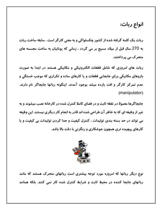 :‫ربات‬ ‫انواع‬
‫چکسلواك‬ ‫كشور‬ ‫از‬ ‫شده‬ ‫گرفته‬ ‫كلمه‬ ‫یك‬ ‫ربات‬‫ی‬‫معن‬ ‫به‬ ‫و‬‫ی‬‫ربات‬ ‫ساخت‬ ‫سابقه‬ . ‫است‬ ‫كارگر‬
‫به‬270‫م‬ ‫بر‬ ‫مسيح‬ ‫ميالد‬ ‫از‬ ‫قبل‬ ‫سال‬‫ی‬‫زمان‬ ، ‫گردد‬‫ی‬‫ها‬ ‫مجسمه‬ ‫ساخت‬ ‫به‬ ‫یونانيان‬ ‫كه‬‫ی‬
‫م‬ ‫متحرك‬‫ی‬.‫پرداختند‬
‫ها‬ ‫ربات‬‫ی‬‫امروز‬‫ی‬‫الکترونيک‬ ‫قطعات‬ ‫شامل‬ ‫كه‬‫ی‬‫مکانيک‬ ‫و‬‫ی‬‫صورت‬ ‫به‬ ‫ابتدا‬ ‫در‬ ‫هستند‬
‫بازوها‬‫ی‬‫مکانيک‬‫ی‬‫برا‬‫ی‬‫جابجای‬‫ی‬‫كارها‬ ‫یا‬ ‫و‬ ‫قطعات‬‫ی‬‫تکرار‬ ‫و‬ ‫ساده‬‫ی‬‫خستگ‬ ‫موجب‬ ‫كه‬‫ی‬‫و‬
‫دارن‬ ‫نام‬ ‫جابجاگر‬ ‫رباتها‬ ‫اینگونه‬ .‫آمدند‬ ‫بوجود‬ ‫ميشد‬ ‫بازده‬ ‫افت‬ ‫و‬ ‫كارگر‬ ‫تمركز‬ ‫عدم‬.‫د‬
(manipulator)
‫فضا‬ ‫در‬ ‫و‬ ‫ثابت‬ ‫نقطه‬ ‫در‬ ‫معموال‬ ‫جابجاگرها‬‫ی‬‫م‬ ‫نصب‬ ‫كارخانه‬ ‫در‬ ‫شده‬ ‫كنترل‬ ‫كامال‬‫ي‬‫شوند‬‫و‬‫به‬
‫ا‬ ‫وظيفه‬ ‫از‬ ‫غير‬‫ی‬‫طراح‬ ‫آن‬ ‫خاطر‬ ‫به‬ ‫كه‬‫ی‬‫قادر‬ ‫اند‬ ‫شده‬‫دیگر‬ ‫كار‬ ‫انجام‬ ‫به‬‫ی‬‫ای‬ .‫نيستند‬‫وظيفه‬ ‫ن‬
‫م‬‫ی‬‫بند‬ ‫بسته‬ ‫حد‬ ‫در‬ ‫تواند‬‫ی‬‫ب‬ ‫توليدات‬ ‫كردن‬ ‫جدا‬ ‫و‬ ‫كيفيت‬ ‫كنترل‬ ، ‫توليدات‬‫ی‬‫كيفيت‬‫ی‬ ‫و‬‫ا‬
‫كارها‬‫ی‬‫تر‬ ‫پيچيده‬‫ی‬‫جوشکار‬ ‫همچون‬‫ی‬‫رنگزن‬ ‫و‬‫ی‬.‫باشد‬ ‫باال‬ ‫دقت‬ ‫با‬
‫بيشتر‬ ‫توجه‬ ‫مورد‬ ‫امروزه‬ ‫كه‬ ‫رباتها‬ ‫دیگر‬ ‫نوع‬‫ی‬‫رباتها‬ ‫است‬‫ی‬‫مانند‬ ‫كه‬ ‫هستند‬ ‫متحرك‬
‫رباتها‬‫ی‬‫نم‬ ‫كار‬ ‫شده‬ ‫كنترل‬ ‫شرایط‬ ‫و‬ ‫ثابت‬ ‫محيط‬ ‫در‬ ‫كننده‬ ‫جابجا‬‫ی‬‫همانند‬ ‫بلکه‬ .‫كنند‬
 