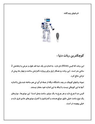 ‫رباتها‬‫ی‬:‫چندگانه‬
: ‫دنيا‬ ‫ربات‬ ‫كوچکترین‬
‫كه‬ ‫ربات‬ ‫این‬( ‫اليس‬Alice‫اندازه‬ ‫به‬ ، ‫دارد‬ ‫نام‬ )‫ی‬‫یك‬‫ارتفاع‬ ‫و‬ ‫عرض‬ ‫و‬ ‫طول‬ ‫قند‬ ‫حبه‬‫ش‬2
‫سانت‬‫ی‬‫متر‬‫است‬‫برا‬ ‫ژیل‬ ‫همکار‬ ‫رو‬ ‫ربات‬ ‫این‬ .‫ی‬‫دكترا‬ ‫پروژه‬‫ی‬‫پيش‬ ‫ماه‬ ‫چهار‬ ‫و‬ ‫ساخت‬ ‫ش‬‫ا‬‫ز‬
‫تز‬‫ا‬.‫كرد‬ ‫دفاع‬ ‫ش‬
‫رباتها‬ ‫نمونه‬‫ی‬‫كوچ‬‫ك‬‫آ‬ ‫ام‬ ‫جمله‬ ‫از‬ ‫دیگه‬ ‫دانشگاه‬ ‫چند‬ ‫در‬‫ی‬‫ت‬‫ی‬‫ول‬ ‫شده‬ ‫ساخته‬ ‫هم‬‫ی‬‫ان‬ ‫یا‬‫دازه‬
‫آنه‬‫به‬ ‫ا‬‫كوچک‬ ‫این‬‫ی‬.‫نيستند‬ ‫مختار‬ ‫خود‬ ‫اندازه‬ ‫این‬ ‫به‬ ‫اینکه‬ ‫یا‬ ‫نيست‬
‫دار‬ ‫چرخ‬ ‫تا‬ ‫دو‬ ‫اليس‬‫د‬‫ی‬ ‫به‬ ‫چرخ‬ ‫هر‬ ‫و‬‫ك‬‫وصل‬ ‫ساعت‬ ‫موتور‬!‫است‬‫موتورها‬ ‫این‬‫موترهای‬ ،
‫ی‬‫ك‬‫موتورها‬ ‫كنترل‬ ‫با‬ ‫كنترلشون‬ ‫و‬ ‫هستند‬ ‫سواچ‬ ‫دقيق‬ ‫خيلی‬ ‫ساعت‬ ‫نوع‬‫ی‬‫عاد‬‫ی‬‫و‬ ‫داره‬ ‫فرق‬
‫خيل‬‫ی‬‫تر‬ ‫پيچيده‬‫است‬.
 