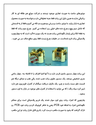 ‫موتورها‬‫ی‬‫تجار‬ ‫صورت‬ ‫به‬ ‫ساعت‬‫ی‬‫ا‬ ‫عالقه‬ ‫هم‬ ‫سواچ‬ ‫شركت‬ ‫و‬ ‫نيستند‬ ‫موجود‬‫ی‬‫كار‬ ‫به‬
‫رباتيک‬‫ی‬‫تحقيقات‬ ‫جنبه‬ ‫فقط‬ ‫ربات‬ ‫این‬ ‫دليل‬ ‫همين‬ ‫به‬ ‫نداره‬‫ی‬‫دار‬‫د‬‫نتو‬ ‫و‬‫ا‬‫صورت‬ ‫به‬ ‫نسته‬‫محصول‬
‫تجار‬‫ی‬‫بيا‬ ‫بازار‬ ‫به‬‫ی‬‫رو‬ ‫ساعت‬ ‫موتور‬ ‫ما‬ .‫د‬‫ميدهيم‬ ‫برش‬‫م‬ ‫تکه‬ ‫دو‬ ‫و‬‫ی‬‫ی‬ ‫از‬ ‫فقط‬ ‫و‬ ‫كنيم‬‫قسمتش‬ ‫ه‬
‫شامل‬ ‫كه‬‫د‬ ‫چرخ‬ ‫و‬ ‫پيچ‬ ‫سيم‬‫ریز‬ ‫خيلی‬ ‫های‬ ‫نده‬‫فقط‬ ‫كه‬ ‫ربات‬ ‫سوم‬ ‫چرخ‬ . ‫كنيم‬ ‫می‬ ‫استفاده‬
‫برا‬ ‫اتکا‬ ‫نقطه‬ ‫یه‬‫ی‬ ‫ته‬ ‫هست‬ ‫ربات‬ ‫نگهداشتن‬ ‫پایدار‬ ‫ی‬‫ك‬‫ته‬ ‫سوزن‬‫گرد‬‫است‬‫چ‬ ‫به‬ ‫كه‬‫ه‬‫ارچوب‬
‫شده‬ ‫فرو‬ ‫ربات‬ ‫پالستيکی‬،‫است‬‫رو‬ ‫فقط‬ ‫نيست‬ ‫چرخ‬ ‫حقيقت‬ ‫در‬‫ی‬‫خور‬ ‫می‬ ‫سر‬ ‫صاف‬ ‫سطح‬‫د‬.
‫دار‬ ‫قرمز‬ ‫مادون‬ ‫سنسور‬ ‫چهار‬ ‫ربات‬ ‫این‬‫د‬‫با‬ ‫و‬‫آنه‬‫ر‬ ‫اطراف‬ ‫اشيا‬ ‫ا‬‫ا‬‫چها‬ ، ‫سه‬ ‫فاصله‬ ‫تا‬‫سانتی‬ ‫ر‬
‫ميده‬ ‫تشخيص‬ ‫متری‬‫د‬‫ی‬ ،‫ك‬‫جلو‬ ‫سنسور‬‫ی‬‫شده‬ ‫نصب‬ ‫ربات‬،‫هم‬ ‫دیگه‬ ‫دوتای‬ ‫و‬ ‫عقب‬ ‫یکی‬
‫چپ‬ ‫و‬ ‫راست‬ ‫سمت‬ ‫جلو‬ ‫قسمت‬.‫ی‬‫ك‬‫س‬ ‫دریافت‬ ‫ماژول‬‫دار‬ ‫هم‬ ‫تلویزیون‬ ‫كنترل‬ ‫از‬ ‫يگنال‬‫د‬
(‫تو‬ ‫می‬ ‫كه‬ ) ‫رنگ‬ ‫سياه‬ ‫كره‬ ‫نيم‬‫ا‬‫ني‬‫د‬‫های‬ ‫كنترل‬ ‫از‬ ‫استفاده‬ ‫با‬‫بازار‬ ‫در‬ ‫موجود‬‫اون‬ ‫به‬‫دستور‬
‫بد‬‫هيد‬.
‫رو‬ ‫ربات‬ ‫اجزاء‬ ‫كه‬ ‫چارچوبی‬‫اون‬ ‫ی‬‫شدن‬ ‫سوار‬‫د‬‫ی‬‫ك‬‫پالستيکی‬ ‫فریم‬‫است‬‫محکم‬ ‫برای‬
‫خود‬ ‫اضافه‬ ‫به‬ ‫اجزاء‬ ‫نگهداشتن‬PCB‫؛‬‫خود‬ ‫ربات‬ ‫كردن‬ ‫كوچيك‬ ‫خاطر‬ ‫به‬ ‫یعنی‬PCB‫رو‬
‫گرفتن‬ ‫نازك‬‫د‬‫بش‬ ‫كه‬‫ود‬‫مکعب‬ ‫صورت‬ ‫به‬‫كرد‬ ‫درست‬‫مکعب‬ ‫این‬ ‫تو‬ ‫ربات‬ ‫شارژ‬ ‫قابل‬ ‫باتری‬ .
 