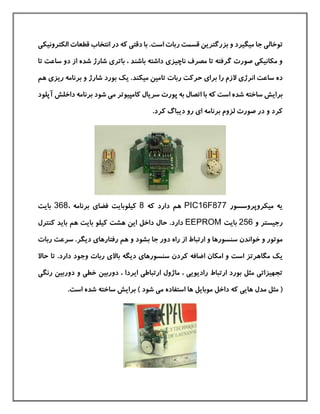 ‫جا‬ ‫توخالی‬‫ميگير‬‫د‬‫ربات‬ ‫قسمت‬ ‫بزرگترین‬ ‫و‬‫است‬‫الکترونيکی‬ ‫قطعات‬ ‫انتخاب‬ ‫در‬ ‫كه‬ ‫دقتی‬ ‫با‬ .
‫از‬ ‫شده‬ ‫شارژ‬ ‫باتری‬ ، ‫باشند‬ ‫داشته‬ ‫ناچيزی‬ ‫مصرف‬ ‫تا‬ ‫گرفته‬ ‫صورت‬ ‫مکانيکی‬ ‫و‬‫تا‬ ‫ساعت‬ ‫دو‬
‫ر‬ ‫الزم‬ ‫انرژی‬ ‫ساعت‬ ‫ده‬‫ا‬‫ميکن‬ ‫تامين‬ ‫ربات‬ ‫حركت‬ ‫برای‬‫د‬‫ی‬ .‫ك‬‫شارژ‬ ‫بورد‬‫هم‬ ‫ریزی‬ ‫برنامه‬ ‫و‬
‫برایش‬‫شده‬ ‫ساخته‬‫است‬‫با‬ ‫كه‬‫ات‬‫ش‬ ‫می‬ ‫كامپيوتر‬ ‫سریال‬ ‫پورت‬ ‫به‬ ‫صال‬‫ود‬‫برنامه‬‫داخلش‬‫آپلود‬
‫برنامه‬ ‫لزوم‬ ‫صورت‬ ‫در‬ ‫و‬ ‫كرد‬‫ای‬.‫كرد‬ ‫دیباگ‬ ‫رو‬
‫ميکروپروسسور‬ ‫یه‬PIC16F877‫دار‬ ‫هم‬‫د‬‫كه‬8‫كيلو‬، ‫برنامه‬ ‫فضای‬ ‫بایت‬368‫بایت‬
‫و‬ ‫رجيستر‬256‫بایت‬EEPROM‫دار‬‫د‬‫حال‬ .‫داخل‬‫كنترل‬ ‫باید‬ ‫هم‬ ‫بایت‬ ‫كيلو‬ ‫هشت‬ ‫این‬
‫خو‬ ‫و‬ ‫موتور‬‫ا‬‫ندن‬‫سن‬‫بش‬ ‫جا‬ ‫دور‬ ‫راه‬ ‫از‬ ‫ارتباط‬ ‫و‬ ‫سورها‬‫ود‬‫دیگ‬ ‫رفتارهای‬ ‫هم‬ ‫و‬‫ر‬‫رب‬ ‫سرعت‬ .‫ات‬
‫ی‬‫ك‬‫مگاهرتز‬‫است‬‫سنس‬ ‫كردن‬ ‫اضافه‬ ‫امکان‬ ‫و‬‫دار‬ ‫وجود‬ ‫ربات‬ ‫باالی‬ ‫دیگه‬ ‫ورهای‬‫د‬‫حاال‬ ‫تا‬ .
‫دوربين‬ ‫و‬ ‫خطی‬ ‫دوربين‬ ، ‫ایردا‬ ‫ارتباطی‬ ‫ماژول‬ ، ‫رادیویی‬ ‫ارتباط‬ ‫بورد‬ ‫مثل‬ ‫تجهيزاتی‬‫ر‬‫نگی‬
(‫مدل‬ ‫مثل‬‫كه‬ ‫هایی‬‫داخل‬‫موبایل‬‫ش‬ ‫می‬ ‫استفاده‬ ‫ها‬‫ود‬‫برا‬ )‫ی‬‫شده‬ ‫ساخته‬ ‫ش‬‫است‬.
 