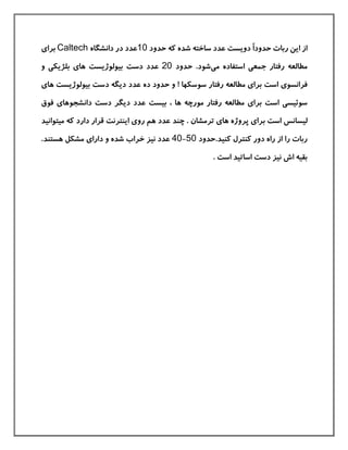 ً‫ا‬‫حدود‬ ‫ربات‬ ‫این‬ ‫از‬‫دویست‬‫عدد‬‫حدود‬ ‫كه‬ ‫شده‬ ‫ساخته‬10‫در‬ ‫عدد‬‫دانشگاه‬Caltech‫برای‬
‫می‬ ‫استفاده‬ ‫جمعی‬ ‫رفتار‬ ‫مطالعه‬‫شود‬‫حدود‬ .20‫عدد‬‫دست‬‫و‬ ‫بلژیکی‬ ‫های‬ ‫بيولوژیست‬
‫فرانسوی‬‫است‬! ‫سوسکها‬ ‫رفتار‬ ‫مطالعه‬ ‫برای‬‫و‬‫ده‬ ‫حدود‬‫عدد‬‫های‬ ‫بيولوژیست‬ ‫دست‬ ‫دیگه‬
‫سوئيسی‬‫است‬‫مطا‬ ‫برای‬‫بيست‬ ، ‫ها‬ ‫مورچه‬ ‫رفتار‬ ‫لعه‬‫دیگر‬ ‫عدد‬‫فوق‬ ‫دانشجوهای‬ ‫دست‬
‫ليسانس‬‫است‬‫برا‬‫ترمش‬ ‫های‬ ‫پروژه‬ ‫ی‬‫ان‬.‫چند‬‫عدد‬‫اینترنت‬ ‫روی‬ ‫هم‬‫كه‬ ‫دارد‬ ‫قرار‬‫ميتو‬‫ا‬‫ني‬‫د‬
‫ر‬ ‫ربات‬‫ا‬‫كني‬ ‫كنترل‬ ‫دور‬ ‫راه‬ ‫از‬‫د‬.‫حدود‬50-40‫نيز‬ ‫عدد‬‫و‬ ‫شده‬ ‫خراب‬‫دارای‬‫مشکل‬‫هستند‬.
. ‫است‬ ‫اساتيد‬ ‫دست‬ ‫نيز‬ ‫اش‬ ‫بقيه‬
 