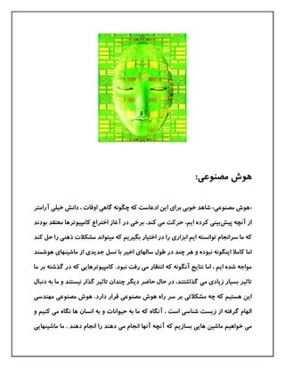 :‫مصنوعی‬ ‫هوش‬
«‫مصنوع‬ ‫هوش‬‫ی‬»‫خوب‬ ‫شاهد‬‫ی‬‫برا‬‫ی‬‫این‬‫ا‬‫گاه‬ ‫چگونه‬ ‫كه‬ ‫دعاست‬‫ی‬‫خيل‬ ‫دانش‬ ، ‫اوقات‬‫ی‬‫آرامتر‬
‫پيش‬ ‫آنچه‬ ‫از‬‫بين‬‫ی‬‫ایم‬ ‫كرده‬‫م‬ ‫حركت‬ ،‫ی‬‫برخ‬ .‫كند‬‫ی‬‫كامپيوترها‬ ‫اختراع‬ ‫آغاز‬ ‫در‬‫بودند‬ ‫معتقد‬
‫ابزار‬ ‫ایم‬ ‫توانسته‬ ‫سرانجام‬ ‫ما‬ ‫كه‬‫ی‬‫ذهن‬ ‫مشکالت‬ ‫ميتواند‬ ‫كه‬ ‫بگيریم‬ ‫اختيار‬ ‫در‬ ‫را‬‫ی‬‫كند‬ ‫حل‬ ‫را‬
‫سالها‬ ‫طول‬ ‫در‬ ‫چند‬ ‫هر‬ ‫و‬ ‫نبوده‬ ‫اینگونه‬ ‫كامال‬ ‫اما‬‫ی‬‫جدید‬ ‫نسل‬ ‫با‬ ‫اخير‬‫ی‬‫ماشينها‬ ‫از‬‫ی‬‫هوشمند‬
‫م‬ ‫انتظار‬ ‫كه‬ ‫آنگونه‬ ‫نتایج‬ ‫اما‬ ، ‫ایم‬ ‫شده‬ ‫مواجه‬‫ی‬‫نبود‬ ‫رفت‬.‫كامپيوترهای‬‫ی‬‫ما‬ ‫بر‬ ‫گذشته‬ ‫در‬ ‫كه‬
‫زیاد‬ ‫بسيار‬ ‫تاثير‬‫ی‬‫م‬‫ی‬‫دنبال‬ ‫به‬ ‫ما‬ ‫و‬ ‫نيستند‬ ‫گذار‬ ‫تاثير‬ ‫چندان‬ ‫دیگر‬ ‫حاضر‬ ‫حال‬ ‫در‬ ،‫گذاشتند‬
‫مشکالت‬ ‫چه‬ ‫كه‬ ‫هستيم‬ ‫این‬‫ی‬‫مصنوع‬ ‫هوش‬ ‫راه‬ ‫سر‬ ‫بر‬‫ی‬‫مصنوع‬ ‫هوش‬ .‫دارد‬ ‫قرار‬‫ی‬‫مهندس‬‫ی‬
‫شناس‬ ‫زیست‬ ‫از‬ ‫گرفته‬ ‫الهام‬‫ی‬، ‫است‬‫آ‬‫انسان‬ ‫به‬ ‫و‬ ‫حيوانات‬ ‫به‬ ‫ما‬ ‫كه‬ ‫نگاه‬‫م‬ ‫نگاه‬ ‫ها‬‫ی‬‫و‬ ‫كنيم‬
‫م‬‫ی‬‫آن‬ ‫كه‬ ‫بسازیم‬ ‫هایی‬ ‫ماشين‬ ‫خواهيم‬‫ماشينهای‬ ‫ما‬ . ‫دهند‬ ‫انجام‬ ‫را‬ ‫دهند‬ ‫می‬ ‫انجام‬ ‫آنها‬ ‫چه‬‫ی‬
 