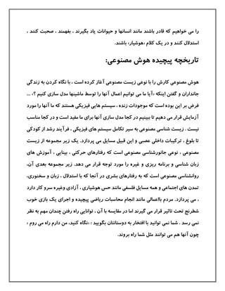 ‫م‬ ‫را‬‫ی‬، ‫كنند‬ ‫صحبت‬ ، ‫بفهمند‬ ، ‫بگيرند‬ ‫یاد‬ ‫حيوانات‬ ‫و‬ ‫انسانها‬ ‫مانند‬ ‫باشند‬ ‫قادر‬ ‫كه‬ ‫خواهيم‬
‫كالم‬ ‫یك‬ ‫در‬ ‫و‬ ‫كنند‬ ‫استدالل‬«‫هوشيار‬».‫باشند‬
:‫مصنوعی‬ ‫هوش‬ ‫پيچيده‬ ‫تاریخچه‬
‫مصنوع‬ ‫هوش‬‫ی‬‫نوع‬ ‫با‬ ‫را‬ ‫كارش‬‫ی‬‫مصنوع‬ ‫زیست‬‫ی‬‫زندگ‬ ‫به‬ ‫كردن‬ ‫نگاه‬ ‫با‬ ، ‫است‬ ‫كرده‬ ‫آغاز‬‫ی‬
‫اینکه‬ ‫گفتن‬ ‫و‬ ‫جانداران‬«‫م‬ ‫ما‬ ‫آیا‬‫ی‬‫ساز‬ ‫مدل‬ ‫ماشينها‬ ‫توسط‬ ‫را‬ ‫آنها‬ ‫اعمال‬ ‫توانيم‬‫ی‬‫كن‬‫؟‬ ‫يم‬»...
‫م‬ ‫كه‬ ‫است‬ ‫بوده‬ ‫این‬ ‫بر‬ ‫فرض‬‫و‬‫سيستم‬ ، ‫زنده‬ ‫جودات‬‫های‬‫ی‬‫فيزیک‬‫ی‬‫م‬ ‫را‬ ‫آنها‬ ‫ما‬ ‫كه‬ ‫هستند‬‫ورد‬
‫م‬ ‫قرار‬ ‫آزمایش‬‫ی‬‫كجا‬ ‫در‬ ‫ببينيم‬ ‫تا‬ ‫دهيم‬‫ساز‬ ‫مدل‬‫ی‬‫آن‬‫برا‬ ‫ها‬‫ی‬‫كجا‬ ‫در‬ ‫و‬ ‫است‬ ‫مفيد‬ ‫ما‬‫م‬‫ناسب‬
‫شناس‬ ‫زیست‬ . ‫نيست‬‫ی‬‫مصنوع‬‫ی‬‫سيستم‬ ‫تکامل‬ ‫سير‬ ‫به‬‫ها‬‫ی‬‫فيزیک‬‫ی‬‫كودك‬ ‫از‬ ‫رشد‬ ‫فرآیند‬ ،‫ی‬
‫داخل‬ ‫تركيبات‬ ، ‫بلوغ‬ ‫تا‬‫ی‬‫عصب‬‫ی‬‫م‬ ‫مسایل‬ ‫قبيل‬ ‫این‬ ‫و‬‫ی‬‫پردازد‬.‫زیس‬ ‫از‬ ‫مجموعه‬ ‫زیر‬ ‫یك‬‫ت‬
‫مصنوع‬‫ی‬‫نوع‬ ،‫ی‬‫جانورشناس‬‫ی‬‫مصنوع‬‫ی‬‫رفتارها‬ ‫كه‬ ‫است‬‫ی‬‫حركت‬‫ی‬‫بينای‬ ،‫ی‬‫آموزش‬ ،‫ها‬‫ی‬
‫شناس‬ ‫زبان‬‫ی‬‫ریز‬ ‫برنامه‬ ‫و‬‫ی‬‫توجه‬ ‫مورد‬ ‫را‬ ‫غيره‬ ‫و‬‫م‬ ‫قرار‬‫ی‬‫دهد‬.‫بعد‬ ‫مجموعه‬ ‫زیر‬‫ی‬‫آن‬،
‫روانشناس‬‫ی‬‫مصنوع‬‫ی‬‫رفتارها‬ ‫به‬ ‫كه‬ ‫است‬‫ی‬‫بشر‬‫ی‬‫سخنور‬ ‫و‬ ‫زبان‬ ، ‫استدالل‬ ‫با‬ ‫كه‬ ‫آنجا‬ ‫در‬‫ی‬،
‫تمدن‬‫ها‬‫ی‬‫اجتماع‬‫ی‬‫فلسف‬ ‫مسایل‬ ‫همه‬ ‫و‬‫ی‬‫هوشيار‬ ‫حس‬ ‫مانند‬‫ی‬‫آزاد‬ ،‫ی‬‫دار‬ ‫كار‬ ‫سرو‬ ‫وغيره‬‫د‬
،‫م‬‫ی‬‫بااعمال‬ ‫مردم‬ .‫پردازد‬‫ی‬‫ریاض‬ ‫محاسبات‬ ‫انجام‬ ‫مانند‬‫ی‬‫اجرا‬ ‫و‬ ‫پيچيده‬‫ی‬‫باز‬ ‫یك‬‫ی‬‫خو‬‫ب‬
‫م‬ ‫قرار‬ ‫تاثير‬ ‫تحت‬ ‫شطرنج‬‫ی‬‫گيرند‬‫توانای‬ ، ‫آن‬ ‫با‬ ‫مقایسه‬ ‫در‬ ‫اما‬‫ی‬‫مه‬ ‫چندان‬ ‫رفتن‬ ‫راه‬‫نظر‬ ‫به‬ ‫م‬
‫نم‬‫ی‬‫نم‬ ‫شما‬ . ‫رسد‬‫ی‬‫ب‬ ‫افتخار‬ ‫با‬ ‫توانيد‬: ‫بگویيد‬ ‫دوستانتان‬ ‫ه‬«‫كنيد‬ ‫نگاه‬‫ر‬ ‫دارم‬ ‫من‬ ،‫م‬ ‫اه‬‫ی‬‫روم‬»
‫چون‬‫م‬ ‫هم‬ ‫آنها‬‫ی‬.‫بروند‬ ‫راه‬ ‫شما‬ ‫مثل‬ ‫توانند‬
 