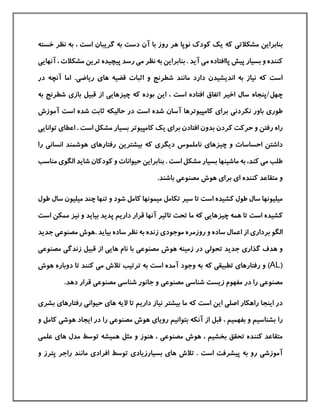 ‫مشکالت‬ ‫بنابراین‬‫ی‬‫خسته‬ ‫نظر‬ ‫به‬ ، ‫است‬ ‫گریبان‬ ‫به‬ ‫دست‬ ‫آن‬ ‫با‬ ‫روز‬ ‫هر‬ ‫نوپا‬ ‫كودك‬ ‫یك‬ ‫كه‬
‫م‬ ‫پاافتاده‬ ‫پيش‬ ‫بسيار‬ ‫و‬ ‫كننده‬‫ی‬‫م‬ ‫نظر‬ ‫به‬ ‫بنابراین‬ . ‫آید‬‫ی‬‫مشکالت‬ ‫ترین‬ ‫پيچيده‬ ‫رسد‬‫آنهای‬ ،‫ی‬
‫دارد‬ ‫اندیشيدن‬ ‫به‬ ‫نياز‬ ‫كه‬ ‫است‬‫قضيه‬ ‫اثبات‬ ‫و‬ ‫شطرنج‬ ‫مانند‬‫ها‬‫ی‬‫ریاض‬‫ی‬.‫در‬ ‫آنچه‬ ‫اما‬
‫چهل/پنجاه‬‫چيزهای‬ ‫كه‬ ‫بوده‬ ‫این‬ ، ‫است‬ ‫افتاده‬ ‫اتفاق‬ ‫اخير‬ ‫سال‬‫ی‬‫باز‬ ‫قبيل‬ ‫از‬‫ی‬‫ب‬ ‫شطرنج‬‫ه‬
‫طور‬‫ی‬‫نکردن‬ ‫باور‬‫ی‬‫برا‬‫ی‬‫است‬ ‫شده‬ ‫آسان‬ ‫كامپيوترها‬‫آموزش‬ ‫است‬ ‫شده‬ ‫ثابت‬ ‫حاليکه‬ ‫در‬
‫راه‬‫افتادن‬ ‫بدون‬ ‫كردن‬ ‫حركت‬ ‫و‬ ‫رفتن‬‫برا‬‫ی‬‫اعطا‬ . ‫است‬ ‫مشکل‬ ‫بسيار‬ ‫كامپيوتر‬ ‫یك‬‫ی‬‫توانا‬‫ی‬‫ی‬
‫چيزها‬ ‫و‬ ‫احساسات‬ ‫داشتن‬‫ی‬‫دیگر‬ ‫ناملموس‬‫ی‬‫رفتارها‬ ‫بيشترین‬ ‫كه‬‫ی‬‫را‬ ‫انسانی‬ ‫هوشمند‬
‫م‬ ‫طلب‬‫ی‬‫ماشينها‬ ‫به‬ ،‫كند‬‫الگو‬ ‫شاید‬ ‫كودكان‬ ‫و‬ ‫حيوانات‬ ‫بنابراین‬ . ‫است‬ ‫مشکل‬ ‫بسيار‬‫ی‬‫م‬‫ناسب‬
‫ا‬ ‫كننده‬ ‫متقاعد‬ ‫و‬‫ی‬‫برا‬‫ی‬‫مصنوع‬ ‫هوش‬‫ی‬.‫باشند‬
‫كشيده‬ ‫طول‬ ‫سال‬ ‫ميليونها‬‫است‬‫ميمونها‬ ‫تکامل‬ ‫سير‬ ‫تا‬‫سا‬ ‫ميليون‬ ‫چند‬ ‫تنها‬ ‫و‬ ‫شود‬ ‫كامل‬‫طول‬ ‫ل‬
‫كشيده‬‫است‬‫چيزهای‬ ‫همه‬ ‫تا‬‫ی‬‫پدید‬ ‫داریم‬ ‫قرار‬ ‫آنها‬ ‫تاثير‬ ‫تحت‬ ‫ما‬ ‫كه‬‫و‬ ‫بياید‬‫نيز‬‫ممکن‬‫است‬
‫بردار‬ ‫الگو‬‫ی‬‫از‬‫موجود‬ ‫روزمره‬ ‫و‬ ‫ساده‬ ‫اعمال‬‫ی‬‫مصنوع‬ ‫.هوش‬ ‫بياید‬ ‫ساده‬ ‫نظر‬ ‫به‬ ‫زنده‬‫ی‬‫ج‬‫دید‬
‫گذار‬ ‫هدف‬ ‫و‬‫ی‬‫تحول‬ ‫جدید‬‫ی‬‫مصنوع‬ ‫هوش‬ ‫زمينه‬ ‫در‬‫ی‬‫نام‬ ‫با‬‫های‬‫ی‬‫زندگ‬ ‫قبيل‬ ‫از‬‫ی‬‫مصنوع‬‫ی‬
(AL‫رفتارها‬ ‫و‬ )‫ی‬‫تطبيق‬‫ی‬‫كه‬‫است‬ ‫آمده‬ ‫وجود‬ ‫به‬‫م‬ ‫تالش‬ ‫ترتيب‬ ‫به‬‫ی‬‫هو‬ ‫دوباره‬ ‫تا‬ ‫كنند‬‫ش‬
‫مصنوع‬‫ی‬‫شناس‬ ‫زیست‬ ‫مفهوم‬ ‫در‬ ‫را‬‫ی‬‫مصنوع‬‫ی‬‫شناس‬ ‫جانور‬ ‫و‬‫ی‬‫مصنوع‬‫ی‬.‫دهد‬ ‫قرار‬
‫اصل‬ ‫راهکار‬ ‫اینجا‬ ‫در‬‫ی‬‫كه‬ ‫است‬ ‫این‬‫ها‬ ‫الیه‬ ‫تا‬ ‫داریم‬ ‫نياز‬ ‫بيشتر‬ ‫ما‬‫ی‬‫حيوان‬‫ی‬‫رفتارها‬‫ی‬‫بشر‬‫ی‬
‫را‬‫رویا‬ ‫بتوانيم‬ ‫آنکه‬ ‫از‬ ‫قبل‬ ، ‫بفهميم‬ ‫و‬ ‫بشناسيم‬‫ی‬‫مصنوع‬ ‫هوش‬‫ی‬‫هوش‬ ‫ایجاد‬ ‫در‬ ‫را‬‫ی‬‫و‬ ‫كامل‬
‫مصنوع‬ ‫هوش‬ ، ‫بخشيم‬ ‫تحقق‬ ‫كننده‬ ‫متقاعد‬‫ی‬‫مدل‬ ‫توسط‬ ‫هميشه‬ ‫مثل‬ ‫و‬ ‫هنوز‬ ،‫ها‬‫ی‬‫علم‬‫ی‬
‫آموزش‬‫ی‬‫ها‬ ‫تالش‬ . ‫است‬ ‫پيشرفت‬ ‫به‬ ‫رو‬‫ی‬‫بسيارزیاد‬‫ی‬‫افراد‬ ‫توسط‬‫ی‬‫و‬ ‫پترز‬ ‫راجر‬ ‫مانند‬
 