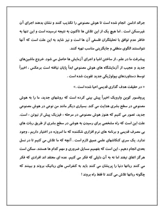 ‫است‬ ‫شده‬ ‫انجام‬ ‫ادلمن‬ ‫جرالد‬‫مصنوع‬ ‫هوش‬ ‫تا‬‫ی‬‫اجرا‬ ‫بدهند‬ ‫نشان‬ ‫و‬ ‫كنند‬ ‫تکذیب‬ ‫را‬‫ی‬‫آن‬
‫تالش‬ ‫این‬ ‫از‬ ‫یك‬ ‫هيچ‬ ‫اما‬ . ‫است‬ ‫غيرممکن‬‫به‬ ‫تنها‬ ‫این‬ ‫و‬ ‫است‬ ‫نرسيده‬ ‫نتيجه‬ ‫به‬ ‫تاكنون‬ ‫ها‬
‫فلسف‬ ‫تحليلگران‬ ‫با‬ ‫توافق‬ ‫عدم‬ ‫خاطر‬‫ی‬‫آن‬‫و‬ ‫است‬ ‫ها‬‫نيز‬‫آنها‬ ‫كه‬ ‫است‬ ‫علت‬ ‫این‬ ‫به‬ ‫شاید‬
‫الگو‬ ‫نتوانستند‬‫ی‬‫منطق‬‫ی‬‫جایگزین‬ ‫و‬‫ی‬‫مناسب‬.‫كنند‬ ‫تهيه‬
‫اجرا‬ ‫و‬ ‫اشيا‬ ‫ساختن‬ ‫از‬ ، ‫علم‬ ‫در‬ ‫ما‬ ‫پيشرفت‬‫ی‬‫آزمایش‬‫م‬ ‫حاصل‬ ‫ها‬‫ی‬‫شود‬.‫ماشين‬ ‫خروج‬‫ها‬‫ی‬
‫ها‬ ‫آزمایشگاه‬ ‫از‬ ‫عجيب‬ ‫و‬ ‫جدید‬‫ی‬‫مصنوع‬ ‫هوش‬‫ی‬ً‫ا‬‫ابد‬‫پ‬‫است‬ ‫نيافته‬ ‫ایان‬ً‫ا‬‫اخير‬ ، ‫برعکس‬
‫دستاوردها‬ ‫توسط‬‫ی‬‫بيولوژیک‬‫ی‬. ‫است‬ ‫شده‬ ‫تقویت‬ ‫جدید‬
«‫گذار‬ ‫هدف‬ ‫حقيقت‬ ‫در‬‫ی‬‫قدیم‬‫ی‬‫است‬ ‫شده‬ ‫احيا‬.»
ً‫ا‬‫اخير‬ ‫وارویك‬ ‫كوین‬ ‫پروفسور‬‫بين‬ ‫پيش‬‫ی‬‫روشها‬ ‫كه‬ ‫است‬ ‫كرده‬‫ی‬‫جدید‬،‫هوش‬ ‫به‬ ‫را‬ ‫ما‬
‫مصنوع‬‫ی‬‫بشر‬ ‫سطح‬ ‫در‬‫ی‬‫م‬ ‫هدایت‬‫ی‬.‫كند‬‫بسيار‬‫ی‬‫من‬ ‫مانند‬ ‫دیگر‬‫نوعی‬‫مصنوع‬ ‫هوش‬ ‫در‬‫ی‬
‫م‬ ‫تصور‬ ،‫جدید‬‫ی‬‫مصنوع‬ ‫هوش‬ ‫هنوز‬ ‫كه‬ ‫كنيم‬‫ی‬‫مرح‬ ‫در‬‫له‬«‫نيوتن‬ ‫از‬ ‫پيش‬ ‫فيزیك‬»‫است‬.
‫مشخص‬ ‫راه‬ ‫كه‬ ‫است‬ ‫این‬ ‫علت‬‫ی‬‫برا‬‫ی‬‫هوش‬ ‫به‬ ‫رسيدن‬‫ی‬‫بشر‬ ‫سطح‬ ‫در‬‫ی‬‫ها‬ ‫ربات‬ ‫طریق‬ ‫از‬‫ی‬
‫ب‬‫ی‬‫قدیم‬ ‫مصرف‬‫ی‬‫ها‬ ‫برنامه‬ ‫و‬‫ی‬‫افزار‬ ‫نرم‬‫ی‬‫امروزه‬ ‫ما‬ ‫كه‬ ‫شکننده‬‫و‬ ، ‫داریم‬ ‫اختيار‬ ‫در‬‫جود‬
‫ندارد‬.‫سر‬ ‫یك‬‫ی‬‫نسل‬ ‫در‬ ‫تا‬ ‫كنيم‬ ‫می‬ ‫تالش‬ ‫ما‬ ‫كه‬ ‫آنچه‬ . ‫است‬ ‫الزم‬ ‫عميق‬ ‫علمی‬ ‫كنکاشهای‬
‫ا‬ ‫این‬ ، ‫دهيم‬ ‫انجام‬ ‫بعدی‬‫هستند‬ ‫ها‬ ‫كدام‬ ‫مهم‬ ‫و‬ ‫ضروری‬ ‫مسایل‬ ‫بفهميم‬ ‫كه‬ ‫ست‬.‫است‬ ‫ممکن‬
‫اتفاق‬ ‫هرگز‬‫كن‬ ‫می‬ ‫فکر‬ ‫كه‬ ‫دليلی‬ ‫آن‬ ‫به‬ ‫نه‬ ‫اما‬ ‫نيفتد‬‫يم‬‫اند‬ ‫معتقد‬ ‫ای‬ ‫عده‬ .‫كه‬ ‫افرادی‬‫فکر‬
‫كنند‬ ‫می‬‫كنند‬ ‫می‬ ‫پریشان‬ ‫را‬ ‫دنيا‬ ‫رباتها‬‫ببين‬ ‫و‬ ‫بروند‬ ‫رباتيك‬ ‫های‬ ‫كنفرانس‬ ‫به‬ ‫باید‬‫كه‬ ‫ند‬
! ‫بروند‬ ‫راه‬ ‫فقط‬ ‫تا‬ ‫كنند‬ ‫می‬ ‫تالش‬ ‫رباتها‬ ‫چگونه‬
 