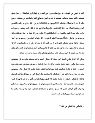 ‫ه‬ ‫در‬ ‫چرخهایشان‬ ‫یا‬ ‫پاها‬ ‫با‬ ‫و‬ ‫كنند‬ ‫می‬ ‫برخورد‬ ‫دیوارها‬ ‫به‬ ، ‫خورند‬ ‫می‬ ‫زمين‬ ‫به‬ ‫آنها‬‫معلق‬ ‫وا‬
، ‫آميز‬ ‫تهدید‬ ‫تا‬ ‫هستند‬ ‫درمانده‬ ‫بيشتر‬ ‫آنها‬ ، ‫هستند‬‫درواقع‬‫هستند‬ ‫شيرین‬ ‫واقعا‬ ‫آنها‬.«...‫من‬
‫رباتيك‬ ‫آزمایشگاه‬ ‫در‬ ‫بار‬ ‫یك‬MIT‫به‬ ‫و‬ ‫بودم‬COG‫م‬ ‫نگاه‬ ، ‫بروك‬ ‫رادنی‬ ‫رباط‬ ‫آخرین‬ ،‫ی‬
‫چش‬ ‫دو‬ ‫با‬ ، ‫باال‬ ‫به‬ ‫تنه‬ ‫نيم‬ ‫از‬ ‫پيکره‬ ‫یك‬ ، ‫نداشت‬ ‫پا‬ ‫اما‬ ، ‫بود‬ ‫انسان‬ ‫شبيه‬ ، ‫كردم‬‫آن‬ ‫من‬ ... ‫و‬ ‫م‬
‫رفته‬ ‫هایشان‬ ‫خانه‬ ‫به‬ ‫همه‬ ‫كه‬ ‫دیدم‬ ‫تاریك‬ ‫آزمایشگاهی‬ ‫در‬ ‫یکشنبه‬ ‫ازظهر‬ ‫بعد‬ ‫یك‬ ‫در‬ ‫را‬
‫ب‬‫كردم‬ ‫تاسف‬ ‫احساس‬ ٌ‫ا‬‫واقع‬ ‫برایش‬ ‫من‬ ‫و‬ ‫ودند‬...».‫و‬ ‫موجود‬ ‫این‬ ‫بين‬ ‫فرق‬ ‫به‬ ‫شما‬ ‫اگر‬‫آ‬‫نچه‬
‫جاندار‬ ‫بيشتر‬‫كنند‬ ‫می‬ ‫تجربه‬ ‫شان‬ ‫زندگی‬ ‫در‬ ‫ان‬‫احاطه‬ ‫در‬ ‫بزرگساالن‬ ‫از‬ ‫گروهی‬ ‫توسط‬ ‫كه‬
‫می‬ ‫رشد‬ ‫مادرشان‬ ‫و‬ ‫پدر‬ ‫كنار‬ ‫و‬ ‫هستند‬‫هستند‬ ‫آنها‬ ‫مراقب‬ ‫دایم‬ ‫كه‬ ‫كنند‬‫آ‬ ، ‫كنيد‬ ‫توجه‬‫وقت‬ ‫ن‬
‫شوید‬ ‫می‬ ‫متوجه‬‫سيستم‬ ‫این‬ ‫كه‬‫مصنوعی‬ ‫های‬.‫دارند‬ ‫محدودی‬ ‫بسيار‬ ‫های‬ ‫زندگی‬
‫كه‬ ‫بحثی‬‫است‬ ‫مطرح‬ ‫اینجا‬‫است‬ ‫این‬‫مصنوعی‬ ‫هوش‬ ‫های‬ ‫سيستم‬ ‫برای‬ ‫است‬ ‫ممکن‬ ‫كه‬
‫محدودیت‬‫دل‬ ‫به‬ ‫نه‬ ‫اما‬ ، ‫باشد‬ ‫داشته‬ ‫وجود‬ ‫هایی‬‫نيرومند‬ ‫مصنوعی‬ ‫هوش‬ ... ‫فرضيه‬ ‫يل‬،‫غل‬‫ط‬
‫دیگری‬ ‫دالیل‬ ‫به‬ ‫بلکه‬ ، ... ‫است‬.‫با‬ ‫داشته‬ ‫انتظار‬ ‫توانيد‬ ‫نمی‬ ‫شما‬‫هوش‬ ‫كه‬ ‫شيد‬‫مص‬ ‫های‬‫نوعی‬
‫آزمایشگاه‬ ‫در‬ ‫تنها‬ ، ‫را‬ ‫منزوی‬ ‫و‬ ‫منفرد‬‫بسازید‬ ‫ها‬‫بتوانند‬ ‫موجودات‬ ‫این‬ ‫اینکه‬ ‫مگر‬‫ف‬‫رصت‬
‫كنش‬ ‫كه‬ ‫باشند‬ ‫داشته‬ ‫را‬ ‫تمدنی‬ ‫و‬ ‫فرهنگ‬ ‫داشتن‬‫اجتماعی‬ ‫های‬،‫كه‬ ‫چيزهایی‬ ‫با‬ ‫را‬ ‫آنها‬‫ش‬‫بيه‬
‫كند‬ ‫تعریف‬ ، ‫هستند‬ ‫شان‬‫نيز‬ ‫و‬ ‫؛‬‫تو‬ ‫نمی‬ ‫ما‬‫بسازیم‬ ‫را‬ ‫روبانها‬ ‫این‬ ‫از‬ ‫ميليونها‬ ‫انيم‬‫امکان‬ ‫این‬ ‫و‬
‫اجتم‬ ‫و‬ ‫زبان‬ ، ‫تمدن‬ ‫كه‬ ‫كنيم‬ ‫فراهم‬ ‫آنها‬ ‫برای‬ ‫را‬‫دهند‬ ‫توسعه‬ ‫را‬ ‫خود‬ ‫ابتدایی‬ ‫اعات‬.‫م‬‫ا‬
‫نمی‬. ‫است‬ ‫شده‬ ‫پر‬ ‫قبال‬ ‫زمين‬ ‫زیرا‬ ، ‫توانيم‬
-‫؟‬ ‫افتد‬ ‫می‬ ‫اتفاقی‬ ‫چه‬ ‫بنابراین‬
 