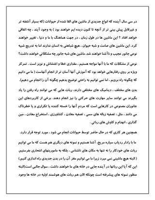 ‫ماشين‬ ‫از‬ ‫جدیدی‬ ‫انواع‬ ‫كه‬ ‫آینده‬ ‫سال‬ ‫سی‬ ‫در‬‫شده‬ ‫القا‬ ‫های‬‫آشف‬ ‫بسيار‬ ‫(كه‬ ‫حيوانات‬ ‫از‬‫تر‬ ‫ته‬
‫چه‬ ، ‫آیند‬ ‫وجود‬ ‫به‬ ) ‫بود‬ ‫خواهند‬ ‫ایم‬ ‫دیده‬ ‫كنون‬ ‫تا‬ ‫آنچه‬ ‫از‬ ‫تر‬ ‫بينی‬ ‫پيش‬ ‫غيرقابل‬ ‫و‬‫اتفاقی‬
‫ماشين‬ ‫این‬ ‫؟‬ ‫افتاد‬ ‫خواهد‬‫خ‬ ‫تغيير‬ ، ‫دنيا‬ ‫و‬ ‫ما‬ ‫با‬ ‫هماهنگ‬ ‫جهت‬ ‫در‬ ، ‫زمان‬ ‫طول‬ ‫در‬ ‫ها‬‫واهند‬
‫ماشين‬ ‫این‬ .‫كرد‬‫حيوان‬ ‫شبه‬ ‫و‬ ‫صامت‬ ‫های‬‫انسان‬ ‫به‬ ‫شباهتی‬ ‫هيچ‬ ،‫ندارند‬‫تدریج‬ ‫به‬ ‫اما‬‫شبيه‬
‫ماشين‬ ،‫شد‬ ‫خواهند‬ ‫ناآشنا‬ ‫و‬ ‫عجيب‬ ‫جانور‬ ‫نوعی‬‫های‬‫خواهند‬ ‫مشکالتی‬ ‫چه‬ ‫جانور‬ ‫شبه‬‫داشت‬‫؟‬
‫ت‬ . ‫است‬ ‫نویز‬ ‫و‬ ‫اغتشاش‬ ‫و‬ ‫خطا‬ ‫مقداری‬ ، ‫هستيم‬ ‫مواجه‬ ‫آنها‬ ‫با‬ ‫ما‬ ‫كه‬ ‫مشکالت‬ ‫از‬ ‫نوعی‬‫مركز‬
‫آسان‬ ‫آنها‬ ‫آموزش‬ ‫كه‬ ‫بود‬ ‫خواهد‬ ‫رفتارهایی‬ ‫روی‬ ‫بر‬ ‫ویژه‬‫انجام‬ ‫از‬ ‫تر‬‫آنهاست‬‫می‬ ‫ما‬ (‫د‬‫انيم‬
‫ب‬ ‫توضيح‬ ‫راحتی‬ ‫به‬ ‫توانيم‬ ‫نمی‬ ‫اما‬ ، ‫برویم‬ ‫راه‬ ‫چگونه‬ ‫كه‬‫می‬ ‫انجام‬ ‫را‬ ‫آن‬ ‫چگونه‬ ‫دهيم‬‫دهيم‬).
‫بدن‬‫مختلف‬ ‫های‬،‫دیناميك‬‫م‬ ‫كه‬ ‫هایی‬ ‫ربات‬ ،‫دارند‬ ‫مختلفی‬ ‫های‬‫را‬ ‫رفتن‬ ‫راه‬ ‫توانند‬ ‫ی‬‫ی‬‫اد‬
‫بگيرند‬‫مهارت‬ ‫سایر‬ ‫توانند‬ ‫می‬‫دهند‬ ‫انجام‬ ‫نيز‬ ‫را‬ ‫حركتی‬ ‫های‬.‫كارب‬ ‫از‬ ‫برخی‬‫این‬ ‫ردهای‬
‫خطرنا‬ ‫یا‬ ‫و‬ ‫تکراری‬ ‫یا‬ ‫كننده‬ ‫خسته‬ ‫را‬ ‫آنها‬ ‫مردم‬ ‫كه‬ ‫است‬ ‫كارهایی‬ ‫در‬ ‫مصنوعی‬ ‫جانوران‬‫ك‬
‫معادن‬ ‫استخراج‬ ، ‫كشاورزی‬ ، ‫معادن‬ ‫تصفيه‬ ، ‫سمی‬ ‫های‬ ‫زباله‬ ‫تصفيه‬ : ‫مثل‬ ، ‫دانند‬ ‫می‬،‫مين‬
. ‫رباتی‬ ‫های‬ ‫كاوش‬ ‫و‬ ‫انهدام‬ ، ‫گذاری‬
‫م‬ ‫انجام‬ ‫حيوانات‬ ‫توسط‬ ‫حاضر‬ ‫حال‬ ‫در‬ ‫كه‬ ‫كاری‬ ‫هر‬ ‫همچنين‬‫دارد‬ ‫قرار‬ ‫توجه‬ ‫مورد‬ ، ‫شود‬ ‫ی‬.
‫مریخ‬ ‫سياره‬ ‫ردیاب‬ ‫رادار‬ ‫با‬ ‫ما‬،‫توانيم‬ ‫می‬ ‫ما‬ ‫كه‬ ‫هست‬ ‫هم‬ ‫دیگری‬ ‫های‬ ‫نمونه‬ ‫و‬ ‫هستيم‬ ‫آشنا‬
‫به‬ ‫بلکه‬ ، ‫ناشناس‬ ‫های‬ ‫مکان‬ ‫به‬ ‫تنها‬ ‫نه‬ ‫را‬ ‫خودكار‬ ‫های‬ ‫ربات‬‫انتحاری‬ ‫ماموریتهای‬‫بفرستيم‬.
‫ميرد‬ ‫نمی‬ ‫ماشينی‬ ‫هيچ‬ ‫البته‬ (‫آن‬ ‫مغز‬ ‫توانيم‬ ‫می‬ ‫ما‬ ‫زیرا‬‫در‬ ‫را‬‫كنيم‬ ‫اندازی‬ ‫راه‬ ‫جدیدی‬ ‫بدن‬.)
‫است‬ ‫جالبی‬ ‫سوال‬ ، ‫داشت‬ ‫خواهند‬ ‫ما‬ ‫های‬ ‫خانه‬ ‫در‬ ‫جایی‬ ‫آینده‬ ‫در‬ ‫رباتها‬ ‫این‬ ‫آیا‬ ‫كه‬ ‫این‬‫(البته‬
‫وجود‬ ‫ها‬ ‫خانه‬ ‫در‬ ‫اوليه‬ ‫هوشمند‬ ‫های‬ ‫ربات‬ ‫هم‬ ‫االن‬ ‫چونکه‬ ‫است‬ ‫پيشرفته‬ ‫های‬ ‫نمونه‬ ‫منظور‬
 