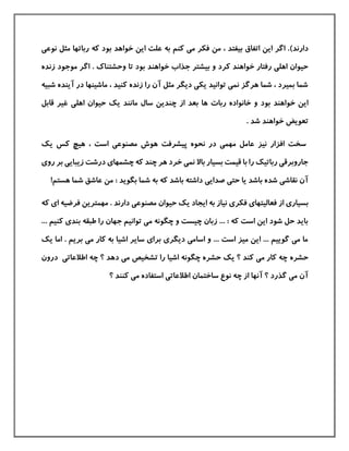 )‫دارند‬‫ب‬ ‫خواهد‬ ‫این‬ ‫علت‬ ‫به‬ ‫كنم‬ ‫می‬ ‫فکر‬ ‫من‬ ، ‫بيفتد‬ ‫اتفاق‬ ‫این‬ ‫اگر‬ .‫نوعی‬ ‫مثل‬ ‫رباتها‬ ‫كه‬ ‫ود‬
‫بيش‬ ‫و‬ ‫كرد‬ ‫خواهند‬ ‫رفتار‬ ‫اهلی‬ ‫حيوان‬‫وحشتناك‬ ‫تا‬ ‫بود‬ ‫خواهند‬ ‫جذاب‬ ‫تر‬.‫زنده‬ ‫موجود‬ ‫اگر‬
‫شبيه‬ ‫آینده‬ ‫در‬ ‫ماشينها‬ ، ‫كنيد‬ ‫زنده‬ ‫را‬ ‫آن‬ ‫مثل‬ ‫دیگر‬ ‫یکی‬ ‫توانيد‬ ‫نمی‬ ‫هرگز‬ ‫شما‬ ، ‫بميرد‬ ‫شما‬
‫ربات‬ ‫خانواده‬ ‫و‬ ‫بود‬ ‫خواهند‬ ‫این‬‫از‬ ‫بعد‬ ‫ها‬‫اهلی‬ ‫حيوان‬ ‫یك‬ ‫مانند‬ ‫سال‬ ‫چندین‬‫قابل‬ ‫غير‬
. ‫شد‬ ‫خواهند‬ ‫تعویض‬
‫یك‬ ‫كس‬ ‫هيچ‬ ، ‫است‬ ‫مصنوعی‬ ‫هوش‬ ‫پيشرفت‬ ‫نحوه‬ ‫در‬ ‫مهمی‬ ‫عامل‬ ‫نيز‬ ‫افزار‬ ‫سخت‬
‫بر‬ ‫زیبایی‬ ‫درشت‬ ‫چشمهای‬ ‫كه‬ ‫چند‬ ‫هر‬ ‫خرد‬ ‫نمی‬ ‫باال‬ ‫بسيار‬ ‫قيمت‬ ‫با‬ ‫را‬ ‫رباتيك‬ ‫جاروبرقی‬‫روی‬
‫صدایی‬ ‫حتی‬ ‫یا‬ ‫باشد‬ ‫شده‬ ‫نقاشی‬ ‫آن‬: ‫بگوید‬ ‫شما‬ ‫به‬ ‫كه‬ ‫باشد‬ ‫داشته‬!‫هستم‬ ‫شما‬ ‫عاشق‬ ‫من‬
‫ب‬‫فرضيه‬ ‫مهمترین‬ . ‫دارند‬ ‫مصنوعی‬ ‫حيوان‬ ‫یك‬ ‫ایجاد‬ ‫به‬ ‫نياز‬ ‫فکری‬ ‫فعاليتهای‬ ‫از‬ ‫سياری‬‫ا‬‫كه‬ ‫ی‬
‫كن‬ ‫بندی‬ ‫طبقه‬ ‫را‬ ‫جهان‬ ‫توانيم‬ ‫می‬ ‫چگونه‬ ‫و‬ ‫چيست‬ ‫زبان‬ ... : ‫كه‬ ‫است‬ ‫این‬ ‫شود‬ ‫حل‬ ‫باید‬... ‫يم‬
. ‫بریم‬ ‫می‬ ‫كار‬ ‫به‬ ‫اشيا‬ ‫سایر‬ ‫برای‬ ‫دیگری‬ ‫اسامی‬ ‫و‬ ... ‫است‬ ‫ميز‬ ‫این‬ ... ‫گویيم‬ ‫می‬ ‫ما‬‫یك‬ ‫اما‬
‫حشره‬‫درون‬ ‫اطالعاتی‬ ‫چه‬ ‫؟‬ ‫دهد‬ ‫می‬ ‫تشخيص‬ ‫را‬ ‫اشيا‬ ‫چگونه‬ ‫حشره‬ ‫یك‬ ‫؟‬ ‫كند‬ ‫می‬ ‫كار‬ ‫چه‬
‫؟‬ ‫كنند‬ ‫می‬ ‫استفاده‬ ‫اطالعاتی‬ ‫ساختمان‬ ‫نوع‬ ‫چه‬ ‫از‬ ‫آنها‬ ‫؟‬ ‫گذرد‬ ‫می‬ ‫آن‬
 