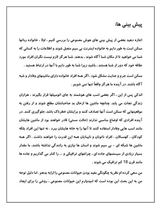 :‫ها‬ ‫بينی‬ ‫پيش‬
‫ربا‬ ‫خانواده‬ ، ‫اوال‬ ، ‫كنيم‬ ‫بررسی‬ ‫را‬ ‫مصنوعی‬ ‫هوش‬ ‫های‬ ‫بينی‬ ‫پيش‬ ‫از‬ ‫بعضی‬ ‫دهيد‬ ‫اجازه‬‫تها‬
‫دایم‬ ‫طور‬ ‫به‬ ‫است‬ ‫ممکن‬‫كسان‬ ‫به‬ ‫را‬ ‫اطالعات‬ ‫و‬ ‫شوند‬ ‫متصل‬ ‫سيم‬ ‫بی‬ ‫اینترنت‬ ‫خانواده‬ ‫به‬‫كه‬ ‫ی‬
‫تا‬ ‫خواهيد‬ ‫می‬ ‫شما‬‫بدهند‬ ، ‫شوند‬ ‫آگاه‬ ‫شما‬ ‫مکان‬ ‫از‬.‫افرا‬ ‫نگران‬ ‫نيست‬ ‫الزم‬ ‫هرگز‬ ‫شما‬‫مورد‬ ‫د‬
‫خ‬ ‫عالقه‬‫باشيد‬ ، ‫هستند‬ ‫شما‬ ‫از‬ ‫دور‬ ‫كه‬ ‫ود‬‫ارتباط‬ ‫در‬ ‫آنها‬ ‫با‬ ‫دایم‬ ‫طور‬ ‫به‬ ‫شما‬ ‫زیرا‬‫ه‬. ‫ستيد‬
‫مشکل‬ ‫جنایت‬ ‫و‬ ‫جرم‬ ‫است‬ ‫ممکن‬‫و‬ ‫وفادار‬ ‫ماشينهای‬ ‫دارای‬ ‫خانواده‬ ‫افراد‬ ‫همه‬ ‫اگر‬ ، ‫شود‬‫شبه‬
‫آگا‬ً‫ا‬‫واقع‬ ‫هرگز‬ ‫ما‬ ‫آینده‬ ‫در‬ .‫باشند‬ ‫ه‬. ‫شویم‬ ‫نمی‬ ‫تنها‬
‫اسب‬ ‫بعضی‬ ‫اگر‬ ، ‫این‬ ‫از‬ ‫پس‬ ‫اندكی‬‫هزار‬ ، ‫بگيرند‬ ‫قرار‬ ‫اتومبيلها‬ ‫جای‬ ‫به‬ ‫هوشمند‬ ‫های‬‫ان‬
‫یابد‬ ‫می‬ ‫نجات‬ ‫زندگی‬.‫ماشين‬ ‫چنانچه‬‫از‬ ‫ها‬‫بد‬ ‫حال‬‫صاحبانشان‬‫مطلع‬‫ا‬ ‫و‬ ‫شوند‬‫به‬ ‫رفتن‬ ‫ز‬
‫كه‬ ‫موقعيتهایی‬‫است‬ ‫ممکن‬‫آنها‬‫تصادف‬‫و‬ ‫كنند‬‫برایشان‬‫خطرناك‬‫باشد‬‫د‬ .‫كنند‬ ‫جلوگيری‬ ،‫ر‬
‫آینده‬‫افراد‬)‫مستی‬ ‫(حالت‬ ‫ندارند‬ ‫مناسبی‬ ‫اوضاع‬ ‫كه‬ ‫ی‬‫ماشين‬ ‫از‬ ‫بود‬ ‫خواهند‬ ‫قادر‬‫هایشا‬‫ن‬
‫اسب‬ ‫مانند‬‫تا‬ ‫كنند‬ ‫استفاده‬ ‫وفادار‬ ‫هایی‬‫تنها‬ ‫نه‬ . ‫ببرد‬ ‫هایشان‬ ‫خانه‬ ‫به‬ ‫را‬ ‫آنها‬‫ای‬‫افراد‬ ‫ن‬‫ب‬‫ل‬‫که‬
، ‫كودكان‬‫كهنساالن‬‫ا‬ . ‫داشت‬ ‫خواهند‬ ‫را‬ ‫قدرت‬ ‫این‬ ‫همه‬ ‫نابينایان‬ ‫و‬ ‫ناتونان‬ ‫افراد‬ ،‫همه‬ ‫گر‬
‫ماشين‬‫ای‬ ‫شبکه‬ ‫ها‬-‫انسان‬ ‫و‬ ‫شوند‬ ‫سيم‬ ‫بی‬‫باشند‬ ‫نداشته‬ ‫رانندگی‬ ‫به‬ ‫نيازی‬ ‫ها‬،‫مقدار‬ ‫ما‬
‫ج‬ ‫و‬ ‫گذاریم‬ ‫می‬ ‫كنار‬ ‫را‬ ... ‫و‬ ‫ترافيکی‬ ‫چراغهای‬ ، ‫ای‬ ‫جاده‬ ‫سيستمهای‬ ‫از‬ ‫زیادی‬ ‫بسيار‬‫ها‬ ‫اده‬
‫ما‬‫قرن‬ ‫نند‬18. ‫شوند‬ ‫می‬ ‫ترافيك‬ ‫كم‬
‫دليل‬ ‫اما‬ . ‫بدهم‬ ‫ارایه‬ ‫را‬ ‫مصنوعی‬ ‫حيوانات‬ ‫بودن‬ ‫مفيد‬ ‫چگونگی‬ ‫نظریه‬ ‫ام‬ ‫كرده‬ ‫سعی‬ ‫من‬‫توجه‬
‫ایجاد‬ ‫برای‬ ‫را‬ ‫روشی‬ ، ‫مصنوعی‬ ‫حيوانات‬ ‫این‬ ‫اميدوارم‬ ‫كه‬ ‫است‬ ‫بوده‬ ‫این‬ ‫بحث‬ ‫این‬ ‫به‬ ‫من‬
 