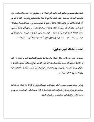 ‫انسان‬. ‫كنند‬ ‫فراهم‬ ‫مصنوعی‬ ‫های‬‫انسان‬ ‫این‬ ‫البته‬‫زم‬ ‫در‬ ‫مصنوعی‬ ‫های‬‫وجود‬ ‫به‬ ‫ما‬ ‫حيات‬ ‫ان‬
‫آمد‬ ‫نخواهند‬.‫آینده‬ ‫دهه‬ ‫چند‬ ‫در‬‫منس‬ ‫بشری‬ ‫نسل‬ ‫كه‬ ‫نداریم‬ ‫انتظار‬‫جایگزین‬ ‫رباتها‬ ‫و‬ ‫شود‬ ‫وخ‬
‫شوند‬ ‫آن‬‫پيشرفته‬ ‫بسيار‬ ‫عمليات‬ ، ‫مصنوعی‬ ‫هوش‬ ‫كه‬ ‫باشيم‬ ‫داشته‬ ‫انتظار‬ ‫توانيم‬ ‫می‬ ‫تنها‬ ‫ما‬ .
‫دا‬ ‫آنها‬ ‫برای‬ ‫را‬ ‫بشری‬ ‫احساسات‬ ‫داشتن‬ ‫انتظار‬ ‫كه‬ ‫زمان‬ ‫هر‬ ‫اما‬ .‫دهد‬ ‫انجام‬ ‫تری‬‫باشيم‬ ‫شته‬،
‫شد‬ ‫خواهيم‬ ‫نااميد‬ ‫گذشته‬ ‫مانند‬.‫شاید‬‫انسانی‬ ‫و‬ ‫كامل‬ ‫مصنوعی‬ ‫هوش‬ ‫ما‬‫زندگی‬ ‫طول‬ ‫در‬ ‫را‬
‫ن‬ ‫خود‬‫بينيم‬‫است‬ ‫ممکن‬ ‫اما‬‫بعدی‬ ‫های‬ ‫نسل‬.‫كنند‬ ‫پيدا‬ ‫دست‬ ‫آن‬ ‫به‬ ‫بتوانند‬ ‫آینده‬ ‫در‬ ‫ما‬
:‫دوبلين‬ ‫شهر‬ ‫دانشگاه‬ ‫استاد‬
‫ربات‬‫ها‬‫آخرین‬‫مرحل‬‫ماشين‬ ‫ساخت‬ ‫برای‬ ‫انسان‬ ‫تالش‬ ‫در‬ ‫ه‬‫است‬ ‫آالت‬‫ربا‬ ‫از‬ ‫انسان‬ ‫.تصویر‬‫ت‬
‫وا‬ ‫با‬‫است‬ ‫متفاوت‬ ‫بسيار‬ ‫آن‬ ‫صنعتی‬ ‫قعيت‬.‫و‬ ‫متفاوت‬ ‫صنعتی‬ ‫مختلف‬ ‫جوامع‬ ‫در‬ ‫ربات‬ ‫تعریف‬
‫ربا‬ ‫تعداد‬ ، ‫گذاشت‬ ‫خواهد‬ ‫امروز‬ ‫جوامع‬ ‫اجتماعی‬ ‫روند‬ ‫در‬ ‫سزایی‬ ‫به‬ ‫تاثير‬ ‫ربات‬ ‫معرفی‬‫تها‬
. ‫است‬ ‫افزایش‬ ‫به‬ ‫رو‬ ‫روز‬ ‫به‬ ‫روز‬
‫خسارات‬ ‫و‬ ‫،صدمات‬ ‫رباتيك‬ ‫بررسی‬ ‫ضمن‬ ‫بحث‬ ‫این‬ ‫در‬‫شرایط‬ ‫در‬ ‫انسان‬ ‫كاركردن‬ ‫از‬ ‫ناشی‬
‫ب‬ ‫در‬ ‫اتوماسيون‬ ‫و‬ ‫رباتيك‬ ‫كارآیی‬ ‫تا‬ ‫است‬ ‫شده‬ ‫داده‬ ‫آمارهایی‬ ‫طی‬ ‫ایران‬ ‫در‬ ‫نيز‬ ‫مساعد‬‫هبود‬
‫خسارت‬ ‫این‬ ‫تقليل‬ ‫و‬ ‫كاری‬ ‫محيط‬‫روشن‬ ‫ها‬.‫گردد‬ ‫تر‬
 