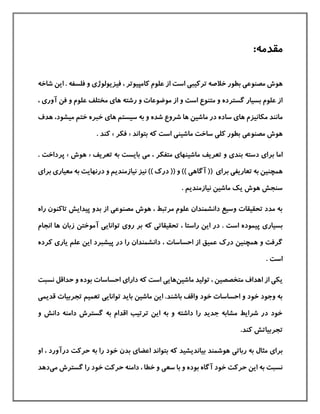 :‫مقدمه‬
‫مصنوع‬ ‫هوش‬‫ی‬‫تركيب‬ ‫خالصه‬ ‫بطور‬‫ی‬‫فيزیولوژ‬ ، ‫كامپيوتر‬ ‫علوم‬ ‫از‬ ‫است‬‫ی‬‫فلسفه‬ ‫و‬.‫شا‬ ‫این‬‫خه‬
‫آور‬ ‫فن‬ ‫و‬ ‫علوم‬ ‫مختلف‬ ‫های‬ ‫رشته‬ ‫و‬ ‫موضوعات‬ ‫از‬ ‫و‬ ‫است‬ ‫متنوع‬ ‫و‬ ‫گسترده‬ ‫بسيار‬ ‫علوم‬ ‫از‬‫ی‬،
‫مکانيزم‬ ‫مانند‬‫شده‬ ‫شروع‬ ‫ها‬ ‫ماشين‬ ‫در‬ ‫ساده‬ ‫های‬‫ها‬ ‫سيستم‬ ‫به‬ ‫و‬‫ی‬‫ميشود‬ ‫ختم‬ ‫خبره‬‫هدف‬ ،
‫مصنوع‬ ‫هوش‬‫ی‬‫ماش‬ ‫ساخت‬ ‫كلی‬ ‫بطور‬‫بتواند‬ ‫كه‬ ‫است‬ ‫ينی‬«‫فکر‬». ‫كند‬
‫برا‬ ‫اما‬‫ی‬‫بند‬ ‫دسته‬‫ی‬‫تعریف‬ ‫و‬‫ماشينها‬‫ی‬‫م‬ ، ‫متفکر‬‫ی‬‫تعریف‬ ‫به‬ ‫بایست‬«‫هوش‬»‫پرداخت‬.
‫تعاریف‬ ‫به‬ ‫همچنين‬‫ی‬‫آگاه‬ (( ‫برای‬‫ی‬‫مع‬ ‫به‬ ‫درنهایت‬ ‫و‬ ‫نيازمندیم‬ ‫نيز‬ )) ‫درك‬ (( ‫و‬ ))‫يار‬‫ی‬‫برا‬‫ی‬
. ‫نيازمندیم‬ ‫ماشين‬ ‫یك‬ ‫هوش‬ ‫سنجش‬
‫مصنوع‬ ‫هوش‬ ، ‫مرتبط‬ ‫علوم‬ ‫دانشمندان‬ ‫وسيع‬ ‫تحقيقات‬ ‫مدد‬ ‫به‬‫ی‬‫را‬ ‫تاكنون‬ ‫پيدایش‬ ‫بدو‬ ‫از‬‫ه‬
‫بسيار‬‫ی‬‫پ‬‫تحقيقات‬ ، ‫راستا‬ ‫این‬ ‫در‬ . ‫است‬ ‫يموده‬‫ی‬‫رو‬ ‫بر‬ ‫كه‬‫ی‬‫توانای‬‫ی‬‫ها‬ ‫زبان‬ ‫آموختن‬‫ا‬‫نجام‬
‫د‬ ، ‫احساسات‬ ‫از‬ ‫عميق‬ ‫درك‬ ‫همچنين‬ ‫و‬ ‫گرفت‬‫علم‬ ‫این‬ ‫پيشبرد‬ ‫در‬ ‫را‬ ‫انشمندان‬‫یار‬‫ی‬‫كرده‬
. ‫است‬
‫متخص‬ ‫اهداف‬ ‫از‬ ‫یکی‬‫ص‬‫ماشين‬ ‫توليد‬ ، ‫ين‬‫های‬‫ی‬‫دارا‬ ‫كه‬ ‫است‬‫ی‬‫نسبت‬ ‫حداقل‬ ‫و‬ ‫بوده‬ ‫احساسات‬
‫توانای‬ ‫باید‬ ‫ماشين‬ ‫این‬ .‫باشند‬ ‫واقف‬ ‫خود‬ ‫احساسات‬ ‫و‬ ‫خود‬ ‫وجود‬ ‫به‬‫ی‬‫قد‬ ‫تجربيات‬ ‫تعميم‬‫یم‬‫ی‬
‫و‬ ‫دانش‬ ‫دامنه‬ ‫گسترش‬ ‫به‬ ‫اقدام‬ ‫ترتيب‬ ‫این‬ ‫به‬ ‫و‬ ‫داشته‬ ‫را‬ ‫جدید‬ ‫مشابه‬ ‫شرایط‬ ‫در‬ ‫خود‬
.‫كند‬ ‫تجربياتش‬
‫برا‬‫ی‬‫ربات‬ ‫به‬ ‫مثال‬‫ی‬‫اعضا‬ ‫بتواند‬ ‫كه‬ ‫بياندیشيد‬ ‫هوشمند‬‫ی‬‫خو‬ ‫بدن‬‫او‬ ، ‫درآورد‬ ‫حركت‬ ‫به‬ ‫را‬ ‫د‬
‫سعی‬ ‫با‬ ‫و‬ ‫بوده‬ ‫آگاه‬ ‫خود‬ ‫حركت‬ ‫این‬ ‫به‬ ‫نسبت‬‫گسترش‬ ‫را‬ ‫خود‬ ‫حركت‬ ‫دامنه‬ ، ‫خطا‬ ‫و‬‫م‬‫ی‬‫دهد‬
 