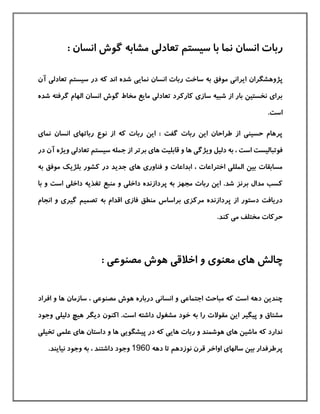 : ‫انسان‬ ‫گوش‬ ‫مشابه‬ ‫تعادلی‬ ‫سيستم‬ ‫با‬ ‫نما‬ ‫انسان‬ ‫ربات‬
‫پژوهشگران‬‫انسان‬ ‫ربات‬ ‫ساخت‬ ‫به‬ ‫موفق‬ ‫ایرانی‬‫ن‬‫مایی‬‫آن‬ ‫تعادلی‬ ‫سيستم‬ ‫در‬ ‫كه‬ ‫اند‬ ‫شده‬
‫شد‬ ‫گرفته‬ ‫الهام‬ ‫انسان‬ ‫گوش‬ ‫مخاط‬ ‫مایع‬ ‫تعادلی‬ ‫كاركرد‬ ‫سازی‬ ‫شبيه‬ ‫از‬ ‫بار‬ ‫نخستين‬ ‫برای‬‫ه‬
.‫است‬
‫نمای‬ ‫انسان‬ ‫رباتهای‬ ‫نوع‬ ‫از‬ ‫كه‬ ‫ربات‬ ‫این‬ : ‫گفت‬ ‫ربات‬ ‫این‬ ‫طراحان‬ ‫از‬ ‫حسينی‬ ‫پرهام‬
‫سيستم‬ ‫جمله‬ ‫از‬ ‫برتر‬ ‫های‬ ‫قابليت‬ ‫و‬ ‫ها‬ ‫ویژگی‬ ‫دليل‬ ‫به‬ ، ‫است‬ ‫فوتباليست‬‫ویژه‬ ‫تعادلی‬‫آ‬‫در‬ ‫ن‬
‫به‬ ‫موفق‬ ‫بلژیك‬ ‫كشور‬ ‫در‬ ‫جدید‬ ‫های‬ ‫فناوری‬ ‫و‬ ‫ابداعات‬ ، ‫اختراعات‬ ‫المللی‬ ‫بين‬ ‫مسابقات‬
‫با‬ ‫و‬ ‫است‬ ‫داخلی‬ ‫تغذیه‬ ‫منبع‬ ‫و‬ ‫داخلی‬ ‫پردازنده‬ ‫به‬ ‫مجهز‬ ‫ربات‬ ‫این‬ .‫شد‬ ‫برنز‬ ‫مدال‬ ‫كسب‬
‫انجام‬ ‫و‬ ‫گيری‬ ‫تصميم‬ ‫به‬ ‫اقدام‬ ‫فازی‬ ‫منطق‬ ‫براساس‬ ‫مركزی‬ ‫پردازنده‬ ‫از‬ ‫دستور‬ ‫دریافت‬
‫حركات‬.‫كند‬ ‫می‬ ‫مختلف‬
: ‫مصنوعی‬ ‫هوش‬ ‫اخالقی‬ ‫و‬ ‫معنوی‬ ‫های‬ ‫چالش‬
‫افراد‬ ‫و‬ ‫ها‬ ‫سازمان‬ ، ‫مصنوعی‬ ‫هوش‬ ‫درباره‬ ‫انسانی‬ ‫و‬ ‫اجتماعی‬ ‫مباحث‬ ‫كه‬ ‫است‬ ‫دهه‬ ‫چندین‬
‫مق‬ ‫این‬ ‫پيگير‬ ‫و‬ ‫مشتاق‬‫است‬ ‫داشته‬ ‫مشغول‬ ‫خود‬ ‫به‬ ‫را‬ ‫والت‬.‫وجود‬ ‫دليلی‬ ‫هيچ‬ ‫دیگر‬ ‫اكنون‬
‫پيش‬ ‫در‬ ‫كه‬ ‫هایی‬ ‫ربات‬ ‫و‬ ‫هوشمند‬ ‫های‬ ‫ماشين‬ ‫كه‬ ‫ندارد‬‫تخيل‬ ‫علمی‬ ‫های‬ ‫داستان‬ ‫و‬ ‫ها‬ ‫گویی‬‫ی‬
‫دهه‬ ‫تا‬ ‫نوزدهم‬ ‫قرن‬ ‫اواخر‬ ‫سالهای‬ ‫بين‬ ‫پرطرفدار‬1960‫نيایند‬ ‫وجود‬ ‫به‬ ، ‫داشتند‬ ‫وجود‬.
 