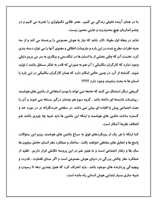 ‫و‬ ‫كنيم‬ ‫می‬ ‫تجربه‬ ‫را‬ ‫تکنولوژی‬ ‫طالیی‬ ‫عصر‬ ، ‫كنيم‬ ‫می‬ ‫زندگی‬ ‫تخيلی‬ ‫آینده‬ ‫همان‬ ‫در‬ ‫ما‬‫د‬‫ر‬
. ‫نيست‬ ‫متصور‬ ‫غایتی‬ ‫و‬ ‫محدودیت‬ ‫هيچ‬ ‫اندازمان‬ ‫چشم‬
‫م‬ ‫اول‬ ‫وهله‬ ‫در‬ ‫شاید‬‫قوله‬«‫كار‬»‫برجسته‬ ‫را‬ ‫مصنوعی‬ ‫هوش‬ ‫به‬ ‫نياز‬ ‫كه‬ ‫باشد‬‫از‬ ‫و‬ ‫كند‬ ‫می‬‫س‬‫ه‬
‫مطر‬ ‫نظرات‬ ‫جنبه‬‫شده‬ ‫ح‬‫دسته‬ ‫توان‬ ‫می‬ ‫را‬ ‫آنها‬ ‫معنوی‬ ‫و‬ ‫اخالقی‬ ‫ملزومات‬ ‫و‬ ‫باره‬ ‫این‬ ‫در‬‫بندی‬
‫دل‬ ‫بریم‬ ‫می‬ ‫سر‬ ‫به‬ ‫بيکاری‬ ‫و‬ ‫تنگدستی‬ ‫در‬ ‫ها‬ ‫انسان‬ ‫ما‬ ‫از‬ ‫بخشی‬ ‫وقتی‬ ‫كه‬ ‫آن‬ ‫نخست‬ .‫كرد‬‫يلی‬
‫مکانيکی‬ ‫كارگران‬ ‫كه‬ ‫ندارد‬ ‫وجود‬‫با‬ ‫مستقل‬ ‫تفکر‬ ‫به‬ ‫قادر‬ ‫كه‬ ‫صورتی‬ ‫به‬ ‫هم‬ ‫آن‬ (‫ت‬ ) ‫شند‬‫وليد‬
‫شوند‬.‫آن‬ ‫از‬ ‫گذشته‬،‫امکان‬ ‫حالتی‬ ‫چنين‬ ‫در‬‫دارد‬‫ب‬ ‫این‬ ‫در‬ ‫مکانيکی‬ ‫كارگران‬ ‫همان‬ ‫كه‬‫ار‬‫با‬ ‫ه‬
‫بنشينند‬ ‫بحث‬ ‫به‬ ‫ها‬ ‫انسان‬‫دارد‬ ‫وجود‬‫؟!؟!؟‬!
‫كنند‬ ‫می‬ ‫استدالل‬ ‫دیگر‬ ‫گروهی‬‫تواند‬ ‫نمی‬ ‫جامعه‬ ‫كه‬‫با‬‫بودن‬‫ه‬ ‫های‬ ‫ماشين‬ ‫از‬ ‫استعانتی‬‫وشمند‬
‫ر‬ ‫آن‬ ‫و‬ ‫شوند‬ ‫نمی‬ ‫مسئله‬ ‫درگير‬ ‫چندان‬ ‫هم‬ ‫سوم‬ ‫گروه‬ . ‫باشد‬ ‫داشته‬ ‫ای‬ ‫شایسته‬ ‫پيشرفت‬ ،‫ا‬
‫و‬ ‫حد‬ ‫مورد‬ ‫در‬ ‫تر‬ ‫خردنگرانه‬ ‫سطحی‬ ‫در‬ .‫دانند‬ ‫نمی‬ ‫بيش‬ ‫ای‬ ‫افتاده‬ ‫پا‬ ‫پيش‬ ‫اجتماعی‬ ‫بحث‬
‫چه‬ ‫شبيه‬ ‫باید‬ ‫ها‬ ‫ماشين‬ ‫این‬ ‫اینکه‬ ‫و‬ ‫هوشمند‬ ‫های‬ ‫ماشين‬ ‫ساخت‬ ‫گستره‬‫با‬ ‫چيزی‬‫هم‬ ‫شند‬
‫نظرها‬ ‫اختالف‬.‫است‬ ‫آشکار‬
‫سئواالت‬ ‫این‬ ‫رویم‬ ‫هوشمند‬ ‫های‬ ‫ماشين‬ ‫سراغ‬ ‫به‬ ‫فوق‬ ‫رویکردهای‬ ‫از‬ ‫یك‬ ‫هر‬ ‫با‬ ‫اینکه‬ ‫كما‬
‫ميليو‬ ‫حاصل‬ ‫انسان‬ ‫مغز‬ ‫عملکرد‬ ‫و‬ ‫ساختار‬ . ‫یافت‬ ‫خواهند‬ ‫مختلفی‬ ‫های‬ ‫تحليل‬ ‫و‬ ‫ها‬ ‫پاسخ‬‫ها‬ ‫ن‬
‫قرار‬ ‫تکاملی‬ ‫پروسه‬ ‫این‬ ‫در‬ ‫هم‬ ‫هنوز‬ ‫ما‬ ‫و‬ ‫است‬ ‫اجتماعی‬ ‫رفتار‬ ‫و‬ ‫بقا‬ ‫سال‬‫تقل‬ . ‫داریم‬‫از‬ ‫يد‬
‫قضا‬ ‫مبنای‬ ‫اگر‬ ‫و‬ ‫است‬ ‫مصنوعی‬ ‫هوش‬ ‫دنيای‬ ‫در‬ ‫بزرگی‬ ‫چالش‬ ‫مغز‬ ‫عملکرد‬‫و‬ ‫قدرت‬ ، ‫وت‬
‫ها‬ ‫پردازنده‬ ‫پيچيدگی‬‫رسيدن‬ ‫تا‬ ‫دهه‬ ‫چندین‬ ‫هنوز‬ ‫كه‬ ‫كرد‬ ‫اعتراف‬ ‫باید‬ ، ‫باشد‬ ‫موجود‬ ‫ی‬‫و‬
. ‫است‬ ‫مانده‬ ‫راه‬ ‫انسانی‬ ‫هوش‬ ‫ابتدایی‬ ‫بسيار‬ ‫سازی‬ ‫شبيه‬
 