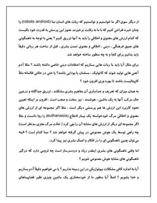‫توانست‬ ‫و‬ ‫خواستيم‬ ‫ما‬ ‫اگر‬ ‫سوی‬ ‫دیگر‬ ‫از‬( ‫نما‬ ‫انسان‬ ‫های‬ ‫ربات‬ ‫كه‬ ‫يم‬robots android‫ر‬ )‫ا‬
‫باق‬ ‫خود‬ ‫قدرت‬ ‫به‬ ‫پرسش‬ ‫این‬ ‫هنوز‬ ،‫برخيزند‬ ‫رقابت‬ ‫به‬ ‫ما‬ ‫با‬ ‫كه‬ ‫كنيم‬ ‫طراحی‬ ‫خبره‬ ‫چنان‬‫يست‬
‫به‬ ‫توجه‬ ‫با‬ ‫یعنی‬ ‫؟‬ ‫كنيم‬ ‫تزریق‬ ‫آنها‬ ‫به‬ ‫باید‬ ‫را‬ ‫اخالقی‬ ‫و‬ ‫معنوی‬ ‫های‬ ‫ارزش‬ ‫كدام‬ ‫كه‬‫ن‬‫اهمگونی‬
‫تمدن‬ ‫معنوی‬ ‫و‬ ‫اخالقی‬ ، ‫دینی‬ ، ‫فرهنگی‬ ‫عميق‬ ‫های‬‫ه‬ ‫ساخت‬ ‫از‬ ‫قبل‬ ، ‫بشری‬‫دقيق‬ ‫رباتی‬ ‫ر‬ً‫ا‬
.‫شد‬ ‫خواهد‬ ‫ساخته‬ ‫منظور‬ ‫چه‬ ‫به‬ ‫و‬ ‫كجا‬ ‫برای‬ ‫بدانيم‬ ‫باید‬
‫مث‬ ‫؟‬ ‫باشند‬ ‫داشته‬ ‫خاصی‬ ‫دینی‬ ‫اعتقادات‬ ‫كه‬ ‫بسازیم‬ ‫هایی‬ ‫ربات‬ ‫ما‬ ‫باید‬ ‫آیا‬ ‫مثال‬ ‫برای‬‫آدم‬ ‫ال‬
‫باشن‬ ‫بودایی‬ ‫یا‬ ‫مسلمان‬ ، ‫كاتوليك‬ ‫كه‬ ‫شوند‬ ‫توليد‬ ‫هایی‬ ‫آهنی‬‫ظال‬ ‫حالتی‬ ‫در‬ ‫حتی‬ ‫یا‬ ‫د؟‬ً‫ال‬‫مث‬ ‫مانه‬
‫؟‬ ‫شود‬ ‫افزون‬ ‫وری‬ ‫بهره‬ ‫تا‬ ‫باشند‬ ‫كاپيتاليست‬
‫درعي‬ ‫و‬ ‫جداگانه‬ ‫تزریق‬ ، ‫مشکلند‬ ‫بشری‬ ‫مفاهيم‬ ‫آن‬ ‫جداسازی‬ ‫و‬ ‫تعریف‬ ‫كه‬ ‫ميزان‬ ‫همان‬ ‫به‬‫ن‬
‫ماشين‬ ‫یك‬ ‫به‬ ‫آنها‬ ‫مركب‬ ‫حال‬«‫هوشمند‬»‫تعيين‬ ‫اینکه‬ ‫بر‬ ‫افزون‬ . ‫است‬ ‫صعب‬ ‫و‬ ‫سخت‬ ‫نيز‬
‫اگر‬ ‫مثال‬ . ‫است‬ ‫دیگر‬ ‫پرسشی‬ ‫هم‬ ‫ها‬ ‫ارزش‬ ‫این‬ ‫كاربرد‬ ‫نحوه‬‫های‬ ‫ارزش‬ ‫از‬ ‫ای‬ ‫مجموعه‬
( ‫العالج‬ ‫بيمار‬ ‫یك‬ ‫خودخواسته‬ ‫مرگ‬ ‫اخالقی‬ ‫و‬ ‫معنوی‬euthanasia‫مثال‬ ‫و‬ ‫دانست‬ ‫روا‬ ‫را‬ )
‫ر‬ ‫آن‬ ‫مشابه‬ ‫های‬ ‫ارزش‬ ‫از‬ ‫دیگر‬ ‫ای‬ ‫مجموعه‬ ‫اگر‬( ‫كرد‬ ‫نهی‬ ‫ا‬‫است‬ ‫مدنظر‬ ‫مغزی‬ ‫مرگ‬ ‫حالت‬)
‫یك‬ ‫توسط‬ ‫راهی‬ ‫چه‬‫مصنوعی‬ ‫هوش‬‫ال‬ ‫؟‬ ‫است‬ ‫كدام‬ ‫مبنا‬ ‫؟‬ ‫شد‬ ‫خواهد‬ ‫گرفته‬ ‫پيش‬ ‫در‬‫بته‬
‫می‬‫ر‬ ‫ای‬ ‫ناهمگونی‬ ‫چنين‬ ‫توان‬‫نيز‬ ‫بشری‬ ‫اعمال‬ ‫و‬ ‫افکار‬ ‫در‬ ‫ا‬‫پيدا‬.‫كرد‬
‫درگير‬ ‫كه‬ ‫دارد‬ ‫لزومی‬ ‫چه‬ ‫است‬ ‫دردسرساز‬ ‫و‬ ‫زیاد‬ ‫اینقدر‬ ‫بشری‬ ‫های‬ ‫ناهمگونی‬ ‫وقتی‬ ‫اما‬
‫؟‬ ‫شویم‬ ‫مصنوعی‬ ‫هوش‬ ‫مشابه‬ ‫های‬ ‫ناهمگونی‬
‫دقي‬ ‫خواهيم‬ ‫می‬ ‫یا‬ ‫؟‬ ‫نداریم‬ ‫زمينه‬ ‫این‬ ‫در‬ ‫بيولوژیکی‬ ‫مشکالت‬ ‫كافی‬ ‫اندازه‬ ‫به‬ ‫آیا‬ً‫ا‬‫ق‬‫آدم‬‫بسازیم‬
ً‫ال‬‫اص‬ ‫؟‬ ‫بشویم‬ ‫خدا‬ ‫و‬‫فضاپيماهای‬ ‫نظير‬ ‫چيزی‬ ‫ماشين‬ ‫یك‬ ‫خودمختاری‬ ‫از‬ ‫ما‬ ‫منظور‬ ‫آیا‬
 
