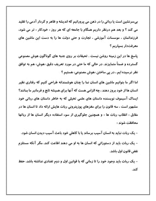 ‫بی‬‫تقليد‬ ‫را‬ ‫آدمی‬ ‫كردار‬ ‫و‬ ‫ظاهر‬ ‫و‬ ‫اندیشه‬ ‫كه‬ ‫پرورانيم‬ ‫می‬ ‫ذهن‬ ‫در‬ ‫را‬ ‫رباتی‬ ‫یا‬ ‫است‬ ‫سرنشين‬
‫روز‬ ‫هر‬ ‫كه‬ ‫ای‬ ‫جامعه‬ ‫با‬ ‫همگام‬ ‫داریم‬ ‫درنظر‬ ‫هم‬ ‫بعد‬ ‫و‬ ‫؟‬ ‫كند‬ ‫می‬«‫خودكار‬»،‫شود‬ ‫می‬ ‫تر‬
‫فرزندانم‬‫ه‬ ‫دولت‬ ‫حتی‬ ‫و‬ ‫تجارت‬ ، ‫آموزشی‬ ‫موسسات‬ ، ‫ان‬‫های‬ ‫ماشين‬ ‫این‬ ‫دست‬ ‫به‬ ‫را‬ ‫ا‬
‫معرفت‬‫؟‬ ‫بسپاریم‬ ‫دار‬
‫گ‬ ‫های‬ ‫جنبه‬ ‫روی‬ ‫بر‬ ‫تحيقات‬ . ‫نيست‬ ‫روشن‬ ‫زمينه‬ ‫این‬ ‫در‬ ‫ها‬ ‫پاسخ‬‫مصنوعی‬ ‫هوش‬ ‫وناگون‬
ً‫ا‬‫ضمن‬ ‫و‬ ‫گسترده‬‫متمایزند‬.‫دقيق‬ ‫تعریف‬ ‫مورد‬ ‫در‬ ‫حتی‬ ‫ما‬ ‫كه‬ ‫حالی‬ ‫در‬«‫هوش‬»‫توا‬ ‫به‬ ‫هم‬‫فق‬
، ‫ایم‬ ‫نرسيده‬ ‫نظر‬‫ساختن‬ ‫پی‬ ‫در‬«‫مصنوعی‬ ‫هوش‬»‫؟‬ ‫هستيم‬
‫رفتاری‬ ‫كه‬ ‫كنيم‬ ‫طراحی‬ ‫هوشمندانه‬ ‫چنان‬ ‫را‬ ‫نما‬ ‫انسان‬ ‫های‬ ‫ماشين‬ ‫بتوانيم‬ ‫ما‬ ‫اگر‬ ‫اما‬‫نظير‬
‫م‬ ‫فرمانبر‬ ‫و‬ ‫تابع‬ ‫هميشه‬ ‫برای‬ ‫آنها‬ ‫كه‬ ‫هست‬ ‫الزامی‬ ‫چه‬ ، ‫دهند‬ ‫بروز‬ ‫خود‬ ‫از‬ ‫ها‬ ‫انسان‬‫بمانند؟‬ ‫ا‬
‫خاط‬ ‫به‬ ‫كه‬ ‫تخيلی‬ ‫علمی‬ ‫های‬ ‫داستان‬ ‫نویسنده‬ ‫آسيموف‬ ‫ایساك‬‫خود‬ ‫رباتی‬ ‫های‬ ‫داستان‬ ‫ر‬
‫ها‬ ‫انسان‬ ‫تا‬ ‫داد‬ ‫ارائه‬ ‫هایش‬ ‫ربات‬ ‫پوزیترونی‬ ‫مغزهای‬ ‫برای‬ ‫را‬ ‫قانون‬ ‫سه‬ ، ‫است‬ ‫مشهور‬‫در‬
‫مقابل‬«‫ها‬ ‫ربات‬ ‫انقالب‬»‫ربا‬ ‫از‬ ‫ها‬ ‫انسان‬ ‫دیگر‬ ‫استفاده‬ ‫سوء‬ ‫از‬ ‫جلوگيری‬ ‫همچنين‬ ‫و‬‫تها‬
: ‫شوند‬ ‫محافظت‬
-‫ان‬ ‫به‬ ‫نباید‬ ‫ربات‬ ‫یك‬‫باعث‬ ‫خود‬ ‫كاهلی‬ ‫با‬ ‫یا‬ ‫برساند‬ ‫آسيب‬ ‫سان‬.‫شود‬ ‫انسان‬ ‫دیدن‬ ‫آسيب‬
-‫ی‬‫مستلزم‬ ‫آنکه‬ ‫مگر‬ ،‫كند‬ ‫اطاعت‬ ‫دهند‬ ‫می‬ ‫او‬ ‫به‬ ‫ها‬ ‫انسان‬ ‫كه‬ ‫دستوراتی‬ ‫از‬ ‫باید‬ ‫ربات‬ ‫ك‬
.‫باشد‬ ‫اول‬ ‫قانون‬ ‫نقض‬
-‫ی‬‫حفظ‬ ،‫باشد‬ ‫نداشته‬ ‫تضادی‬ ‫دوم‬ ‫و‬ ‫اول‬ ‫قوانين‬ ‫با‬ ‫كه‬ ‫زمانی‬ ‫تا‬ ‫را‬ ‫خود‬ ‫وجود‬ ‫باید‬ ‫ربات‬ ‫ك‬
.‫كند‬
 