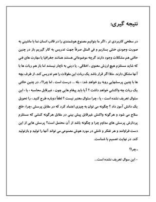 :‫گيری‬ ‫نتيجه‬
‫ما‬ ‫اگر‬ ، ‫تر‬ ‫كاربردی‬ ‫سطحی‬ ‫در‬‫ماش‬ ‫با‬ ‫نما‬ ‫انسان‬ ‫قالب‬ ‫در‬ ‫را‬ ‫هوشمندی‬ ‫مصنوع‬ ‫بتوانيم‬‫به‬ ‫ينی‬
‫وج‬ ‫صورت‬ً‫ا‬‫صرف‬ ‫المثل‬ ‫فی‬ ‫و‬ ‫بسازیم‬ ‫خنثی‬ ‫ودی‬‫چنين‬ ‫در‬ ‫باز‬ ‫گيریم‬ ‫كار‬ ‫به‬ ‫تدریس‬ ‫جهت‬
‫حال‬‫دارند‬ ‫وجود‬ ‫مشکالت‬ ‫هم‬ ‫تی‬‫فن‬ ‫های‬ ‫مهارت‬ ‫یا‬ ‫جغرافيا‬ ‫همانند‬ ‫هستند‬ ‫موضوعاتی‬ ‫گرچه‬‫ی‬
‫یا‬ ، ‫اخالقی‬ ، ‫معنوی‬ ‫ارزش‬ ‫هيچ‬ ‫مستلزم‬ ‫شاید‬ ‫كه‬‫دی‬‫هم‬ ‫باز‬ ‫اما‬ ‫نيستند‬ ‫ناچار‬ ‫به‬ ‫نی‬‫رب‬‫ات‬‫با‬ ‫ها‬
‫دارند‬ ‫مشکل‬ ‫آنها‬.‫طر‬ ‫از‬ ،‫كند‬ ‫تدریس‬ ‫هم‬ ‫را‬ ‫مقوالت‬ ‫این‬ ‫ربات‬ ‫یك‬ ‫باشد‬ ‫قرار‬ ‫اگر‬ ‫مثال‬‫بچه‬ ‫ف‬
‫ش‬ ‫خواهد‬ ‫رو‬ ‫روبه‬ ‫پرسشهایی‬ ‫چنين‬ ‫با‬ ‫ها‬:‫د‬«‫چرا‬ ‫اما‬ ، ‫است‬ ‫درست‬ ... ‫بله‬‫؟‬».‫چنين‬ ‫در‬‫ح‬‫التی‬
‫؟‬ ‫داشت‬ ‫خواهد‬ ‫واكنشی‬ ‫چه‬ ‫ربات‬ ‫یك‬‫ها‬ ‫پيغام‬ ‫باید‬ ‫آیا‬‫چون‬ ‫یی‬«‫محاسبه‬ ‫غيرقابل‬»‫یا‬«‫این‬
‫است‬ ‫نشده‬ ‫تعریف‬ ‫سئوال‬»‫ی‬‫ا‬«ً‫ا‬‫لطف‬ ‫؟‬ ‫نيست‬ ‫معتبر‬ ‫سئوال‬ ‫چرا‬.‫كنيد‬ ‫طرح‬ ‫دوباره‬»‫را‬‫تحویل‬
‫پرسش‬ ‫مقابل‬ ‫در‬ ‫كه‬ ‫كرد‬ ‫اعتماد‬ ‫چيزی‬ ‫به‬ ‫توان‬ ‫می‬ ‫چگونه‬ ‫؟‬ ‫داد‬ ‫آموز‬ ‫دانش‬ ‫یك‬«‫چرا‬»‫خل‬‫ع‬
‫مستلزم‬ ‫كه‬ ‫كنشی‬ ‫هرگونه‬ ‫مقابل‬ ‫در‬ ‫بينی‬ ‫پيش‬ ‫غيرقابل‬ ‫واكنش‬ ‫هرگونه‬ ‫و‬ ‫شود‬ ‫می‬ ‫سالح‬
‫این‬ ‫از‬ ‫هایی‬ ‫پرسش‬ ‫است؟‬ ‫محتمل‬ ‫آن‬ ‫از‬ ‫باشد‬ ‫چگونه‬ ‫و‬ ‫چرا‬ ‫مداوم‬ ‫های‬ ‫پرسش‬ ‫پردازش‬
‫د‬‫توا‬ ‫می‬ ‫مصنوعی‬ ‫هوش‬ ‫مورد‬ ‫در‬ ‫تاملی‬ ‫و‬ ‫تفکر‬ ‫هر‬ ‫و‬ ‫فراوانند‬ ‫ست‬‫با‬ ‫و‬ ‫توليد‬ ‫را‬ ‫آنها‬ ‫ند‬‫زتوليد‬
‫كند‬‫نهایت‬ ‫در‬ ..‫شماست‬ ‫با‬ ‫تصميم‬
‫چرا؟‬ ‫ـ‬
-...‫است‬ ‫نشده‬ ‫تعریف‬ ‫سوال‬ ‫این‬
 