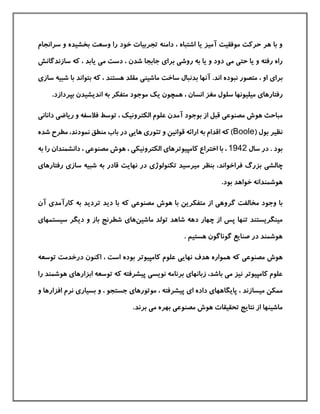 ‫سرانجام‬ ‫و‬ ‫بخشيده‬ ‫وسعت‬ ‫را‬ ‫خود‬ ‫تجربيات‬ ‫دامنه‬ ، ‫اشتباه‬ ‫یا‬ ‫آميز‬ ‫موفقيت‬ ‫حركت‬ ‫هر‬ ‫با‬ ‫و‬
‫حت‬ ‫یا‬ ‫و‬ ‫رفته‬ ‫راه‬‫ی‬‫م‬‫ی‬‫روش‬ ‫به‬ ‫یا‬ ‫و‬ ‫دود‬‫ی‬‫برا‬‫ی‬‫م‬ ‫دست‬ ، ‫شدن‬ ‫جابجا‬‫ی‬‫سازندگانش‬ ‫كه‬ ، ‫یابد‬
‫برا‬‫ی‬‫ماشين‬ ‫ساخت‬ ‫بدنبال‬ ‫آنها‬ .‫اند‬ ‫نبوده‬ ‫متصور‬ ، ‫او‬‫ی‬‫ساز‬ ‫شبيه‬ ‫با‬ ‫بتواند‬ ‫كه‬ ، ‫هستند‬ ‫مقلد‬‫ی‬
‫رفتارها‬‫ی‬.‫بپردازد‬ ‫اندیشيدن‬ ‫به‬ ‫متفکر‬ ‫موجود‬ ‫یك‬ ‫همچون‬ ، ‫انسان‬ ‫مغز‬ ‫سلول‬ ‫ميليونها‬
‫مصنوع‬ ‫هوش‬ ‫مباحث‬‫ی‬‫ریاض‬ ‫و‬ ‫فالسفه‬ ‫توسط‬ ، ‫الکترونيك‬ ‫علوم‬ ‫آمدن‬ ‫بوجود‬ ‫از‬ ‫قبل‬‫ی‬‫دانان‬‫ی‬
( ‫بول‬ ‫نظير‬Boole‫تئور‬ ‫و‬ ‫قوانين‬ ‫ارائه‬ ‫به‬ ‫اقدام‬ ‫كه‬ )‫ی‬‫های‬‫ی‬‫مط‬ ،‫نمودند‬ ‫منطق‬ ‫باب‬ ‫در‬‫شده‬ ‫رح‬
‫سال‬ ‫در‬ . ‫بود‬1942‫كامپيوترها‬ ‫اختراع‬ ‫با‬ ،‫ی‬‫الکترونيک‬‫ی‬‫مصنوع‬ ‫هوش‬ ،‫ی‬‫دانشمندان‬ ،‫به‬ ‫را‬
‫چالش‬‫ی‬‫ميرسيد‬ ‫بنظر‬ ،‫فراخواند‬ ‫بزرگ‬‫تکنولوژ‬‫ی‬‫ساز‬ ‫شبيه‬ ‫به‬ ‫قادر‬ ‫نهایت‬ ‫در‬‫ی‬‫رفتارها‬‫ی‬
.‫بود‬ ‫خواهد‬ ‫هوشمندانه‬
‫گروه‬ ‫مخالفت‬ ‫وجود‬ ‫با‬‫ی‬‫مصنوع‬ ‫هوش‬ ‫با‬ ‫متفکرین‬ ‫از‬‫ی‬‫دی‬ ‫با‬ ‫كه‬‫د‬‫كارآمد‬ ‫به‬ ‫تردید‬‫ی‬‫آن‬
‫ماشين‬ ‫تولد‬ ‫شاهد‬ ‫دهه‬ ‫چهار‬ ‫از‬ ‫پس‬ ‫تنها‬ ‫مينگریستند‬‫ها‬‫ی‬‫سيستمها‬ ‫دیگر‬ ‫و‬ ‫باز‬ ‫شطرنج‬‫ی‬
. ‫هستيم‬ ‫گوناگون‬ ‫صنایع‬ ‫در‬ ‫هوشمند‬
‫مصنوع‬ ‫هوش‬‫ی‬‫نهای‬ ‫هدف‬ ‫همواره‬ ‫كه‬‫ی‬‫بوده‬ ‫كامپيوتر‬ ‫علوم‬‫توسعه‬ ‫درخدمت‬ ‫اكنون‬ ، ‫است‬
‫م‬ ‫نيز‬ ‫كامپيوتر‬ ‫علوم‬‫ی‬‫زبانها‬ ،‫باشد‬‫ی‬‫نویس‬ ‫برنامه‬‫ی‬‫پيشرفته‬‫ابزارها‬ ‫توسعه‬ ‫كه‬‫ی‬‫هوشم‬‫را‬ ‫ند‬
‫پایگاهها‬ ، ‫ميسازند‬ ‫ممکن‬‫ی‬‫ا‬ ‫داده‬‫ی‬‫موتورها‬ ، ‫پيشرفته‬‫ی‬‫بسيار‬ ‫و‬ ، ‫جستجو‬‫ی‬‫افزار‬ ‫نرم‬‫و‬ ‫ها‬
‫مصنوع‬ ‫هوش‬ ‫تحقيقات‬ ‫نتایج‬ ‫از‬ ‫ماشينها‬‫ی‬‫م‬ ‫بهره‬‫ی‬.‫برند‬
 