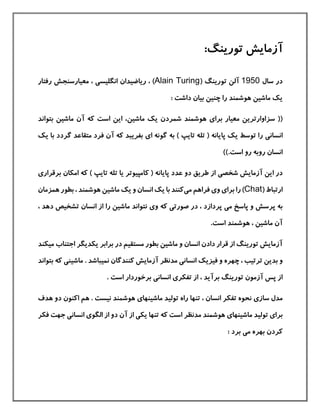 ‫آزمایش‬:‫تورینگ‬
‫سال‬ ‫در‬1950( ‫تورینگ‬ ‫آلن‬Alain Turing‫ریاض‬ ، )‫ي‬‫انگليس‬ ‫دان‬‫ی‬‫رفتار‬ ‫معيارسنجش‬ ،
: ‫داشت‬ ‫بيان‬ ‫چنين‬ ‫را‬ ‫هوشمند‬ ‫ماشين‬ ‫یك‬
‫برا‬ ‫معيار‬ ‫سزاوارترین‬ ((‫ی‬‫ماشين‬ ‫یك‬ ‫شمردن‬ ‫هوشمند‬‫بتواند‬ ‫ماشين‬ ‫آن‬ ‫كه‬ ‫است‬ ‫این‬ ،
‫انسان‬‫ی‬‫ا‬ ‫گونه‬ ‫به‬ ) ‫تایپ‬ ‫تله‬ ( ‫پایانه‬ ‫یك‬ ‫توسط‬ ‫را‬‫ی‬‫گردد‬ ‫متقاعد‬ ‫فرد‬ ‫آن‬ ‫كه‬ ‫بفریبد‬‫یك‬ ‫با‬
)).‫است‬ ‫رو‬ ‫روبه‬ ‫انسان‬
‫شخص‬ ‫آزمایش‬ ‫این‬ ‫در‬‫ی‬‫بر‬ ‫امکان‬ ‫كه‬ ) ‫تایپ‬ ‫تله‬ ‫یا‬ ‫كامپيوتر‬ ( ‫پایانه‬ ‫عدد‬ ‫دو‬ ‫طریق‬ ‫از‬‫قرار‬‫ی‬
( ‫ارتباط‬Chat‫و‬ ‫برای‬ ‫را‬ )‫ی‬‫می‬ ‫فراهم‬‫هم‬ ‫بطور‬ ، ‫هوشمند‬ ‫ماشين‬ ‫یك‬ ‫و‬ ‫انسان‬ ‫یك‬ ‫با‬ ‫كنند‬‫زمان‬
‫م‬ ‫پاسخ‬ ‫و‬ ‫پرسش‬ ‫به‬‫ی‬‫صور‬ ‫در‬ ، ‫پردازد‬‫و‬ ‫كه‬ ‫تی‬‫ی‬‫دهد‬ ‫تشخيص‬ ‫انسان‬ ‫از‬ ‫را‬ ‫ماشين‬ ‫نتواند‬،
.‫است‬ ‫هوشمند‬ ، ‫ماشين‬ ‫آن‬
‫م‬ ‫اجتناب‬ ‫یکدیگر‬ ‫برابر‬ ‫در‬ ‫مستقيم‬ ‫بطور‬ ‫ماشين‬ ‫و‬ ‫انسان‬ ‫دادن‬ ‫قرار‬ ‫از‬ ‫تورینگ‬ ‫آزمایش‬‫يکند‬
‫بدین‬ ‫و‬‫مد‬ ‫انسانی‬ ‫فيزیك‬ ‫و‬ ‫چهره‬ ، ‫ترتيب‬‫نظ‬‫ر‬‫ماشين‬ . ‫نميباشد‬ ‫كنندگان‬ ‫آزمایش‬‫ی‬‫بت‬ ‫كه‬‫واند‬
‫برآ‬ ‫تورینگ‬ ‫آزمون‬ ‫پس‬ ‫از‬‫تفکر‬ ‫از‬ ، ‫ید‬‫ی‬‫انسان‬‫ی‬. ‫است‬ ‫برخوردار‬
‫ساز‬ ‫مدل‬‫ی‬‫ماشينها‬ ‫توليد‬ ‫راه‬ ‫تنها‬ ، ‫انسان‬ ‫تفکر‬ ‫نحوه‬‫ی‬‫دو‬ ‫اكنون‬ ‫هم‬ . ‫نيست‬ ‫هوشمند‬‫ه‬‫دف‬
‫برا‬‫ی‬‫ماشينها‬ ‫توليد‬‫ی‬‫است‬ ‫مدنظر‬ ‫هوشمند‬‫یک‬ ‫تنها‬ ‫كه‬‫ی‬‫الگو‬ ‫از‬ ‫دو‬ ‫آن‬ ‫از‬‫ی‬‫انسان‬‫ی‬‫جهت‬‫ف‬‫کر‬
‫م‬ ‫بهره‬ ‫كردن‬‫ی‬: ‫برد‬
 