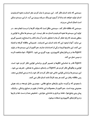 ‫سيستم‬‫ی‬‫اندیشي‬ ‫نحوه‬ ‫و‬ ‫انسان‬ ‫مغز‬ ‫كردن‬ ‫مدل‬ ‫با‬ ‫سيستم‬ ‫این‬ . ‫كند‬ ‫فکر‬ ‫انسان‬ ‫مانند‬ ‫كه‬‫دن‬
‫م‬ ‫بيرون‬ ‫سربلند‬ ‫تورینگ‬ ‫آزمون‬ ‫از‬ ‫لذا‬ ‫و‬ ‫شد‬ ‫خواهد‬ ‫توليد‬ ‫انسان‬‫ی‬‫سيستم‬ ‫این‬ ‫از‬ ، ‫آید‬‫ممکن‬
‫انسان‬ ‫اعمال‬ ‫است‬‫ی‬.‫سربزند‬
‫سيستم‬‫ی‬‫سيستم‬ ، ‫كند‬ ‫فکر‬ ‫عاقالنه‬ ‫كه‬‫ی‬‫انجام‬ ‫درست‬ ‫را‬ ‫كارها‬ ‫بتواند‬ ‫كه‬ ‫است‬ ‫عاقل‬‫دهد‬،‫در‬
‫متک‬ ‫ها‬ ‫سيستم‬ ‫این‬ ، ‫نيست‬ ‫نظر‬ ‫مد‬ ‫انسان‬ ‫اندیشيدن‬ ‫نحوه‬ ‫ها‬ ‫سيستم‬ ‫این‬ ‫توليد‬‫ی‬‫قوان‬ ‫به‬‫و‬ ‫ين‬
‫منطق‬‫ی‬‫تصم‬ ‫و‬ ‫استنتاج‬ ‫به‬ ‫قادر‬ ‫را‬ ‫ها‬ ‫آن‬ ‫و‬ ‫داده‬ ‫تشکيل‬ ‫را‬ ‫ها‬ ‫آن‬ ‫تفکر‬ ‫پایه‬ ‫كه‬ ‫هستند‬‫گير‬ ‫يم‬‫ی‬
‫م‬‫ی‬‫نم‬ ‫انسان‬ ‫مانند‬ ‫كه‬ ‫این‬ ‫وجود‬ ‫با‬ ‫آنها‬ .‫نماید‬‫ی‬‫تصميمات‬ ، ‫اندیشند‬‫ی‬‫گرفت‬ ‫عاقالنه‬‫ه‬‫اشتباه‬ ‫و‬
‫نم‬‫ی‬‫ها‬ ‫سيستم‬ ‫این‬ ‫از‬ ‫اكنون‬ ‫هم‬ .‫ندارند‬ ‫احساسات‬ ‫از‬ ‫دركی‬ ‫لزوما‬ ‫ماشينها‬ ‫این‬ .‫كنند‬‫د‬‫توليد‬ ‫ر‬
Agent‫افزارها‬ ‫نرم‬ ‫در‬ ‫ها‬‫ی‬‫كامپيوتر‬‫ی‬‫گير‬ ‫بهره‬ ،‫ی‬. ‫شود‬ ‫می‬Agent‫ك‬ ‫مشاهده‬ ‫تنها‬ ،‫رده‬
‫م‬ ‫عمل‬ ‫سپس‬ ‫و‬‫ی‬.‫كند‬
Agent‫شناسای‬ ‫به‬ ‫قادر‬‫ی‬‫گير‬ ‫تصميم‬ ‫و‬ ‫الگوها‬‫ی‬.‫است‬ ‫خود‬ ‫كردن‬ ‫فکر‬ ‫قوانين‬ ‫براساس‬
‫چگونگ‬ ‫و‬ ‫قوانين‬‫ی‬‫هر‬ ‫كردن‬ ‫فکر‬Agent‫راستا‬ ‫در‬‫ی‬‫دستيا‬‫بی‬‫م‬ ‫تعریف‬ ، ‫هدفش‬ ‫به‬‫ی‬. ‫شود‬
‫درست‬ ‫به‬ ‫را‬ ‫خود‬ ‫كار‬ ‫و‬ ‫كرده‬ ‫فکر‬ ‫خود‬ ‫خاص‬ ‫قوانين‬ ‫براساس‬ ‫ها‬ ‫سيستم‬ ‫این‬‫ی‬‫ده‬ ‫می‬ ‫انجام‬.‫ند‬
‫م‬ ‫رفتار‬ ‫عاقالنه‬ ‫پس‬‫ی‬ً‫ا‬‫الزام‬ ‫چند‬ ‫هر‬ ‫كنند‬‫نم‬ ‫فکر‬ ‫انسان‬ ‫مانند‬‫ی‬.‫كنند‬
‫وجود‬ ‫با‬‫ی‬‫ساز‬ ‫برآورده‬ ‫كه‬‫ی‬‫نيازها‬‫ی‬‫نظام‬ ‫صنایع‬‫ی‬‫هوش‬ ‫رشد‬ ‫و‬ ‫توسعه‬ ‫عامل‬ ‫مهمترین‬ ،
‫مصنوع‬‫ی‬‫پزشک‬ ‫صنایع‬ ‫در‬ ‫علوم‬ ‫از‬ ‫شاخه‬ ‫این‬ ‫محصوالت‬ ‫از‬ ‫اكنون‬ ‫هم‬ ، ‫است‬ ‫بوده‬‫ی‬‫رباتيك‬ ،،
‫بين‬ ‫پيش‬‫ی‬‫بردار‬ ‫نقشه‬ ، ‫هوا‬ ‫وضع‬‫ی‬‫شناسای‬ ‫و‬‫ی‬‫باز‬ ‫و‬ ‫خط‬ ‫دست‬ ‫و‬ ‫صدا‬ ‫تشخيص‬ ، ‫عوارض‬‫ی‬‫ها‬
‫افزارها‬ ‫نرم‬ ‫و‬‫ی‬‫كامپيوتر‬‫ی‬.‫ميشود‬ ‫استفاده‬
 