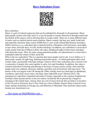 Rave Subculture Essay
Rave subculture
Music is a part of cultural expression that can be embodied by all people in all generation. Music
helps people connect each other and it is a way for people to express themselves through sounds and
the rhythm of the song as well as allowing them to escape reality. There are so many different types
of music such as classical and art music tradition. Opera, country, hip hop, jazz, punk, break beat
and especially electronic dance music (EDM) that is a new youth cultural phenomenon nowadays.
EDM is known as rave subculture that is characterized by wild parties with loud music, neon lights
or laser show, firework show, live DJ, alcohol and drugs. In addition, rave subculture is involved of
youth, mostly from the of fifteen to thirty who enjoy standing all night to listen music and dance
with electronic music. Thus, for many young generation people, rave phenomenon is a norm that is
embedded within the culture of their social life.
What is the rave subculture? This is a question that many people want to ask. A rave defines as "a
dance party, usually all night long, featuring loud techno music... in which participant often reach
ecstatic states, occasionally with help of drugs" (Garcia, 2011). Rave subculture also is known to be
a community of people who come together in unity, love and friendship. In addition, they share a
common interested in listening and dancing to the music of trance, house, techno, drum and bass.
Jungle, hard core, ambient, electronic, dubstep, and other sorts pf electronic club type music. "the
history of the rave begins in the UK during the 1980s, initially most rave took place in abandoned,
warehouse, open field, secret venue, and many other makeshifts areas" (Hutson 2012). The
emerging rave subculture originated somewhere I Europe, especially in the countries England and
Germany where became known as the rave nation. Around the 90s to present day it began to
emerging in the United states. Annual, there are a lot of music festivals that are held in everywhere
in the US such as Electronic Zoo in New York city, Ultra in Miami, Electric Daisy Carnival in Las
Vegas, Spring Awakening in Chicago city, and Moonrise in Maryland. Thus electronic dance music
became new mainstream over
... Get more on HelpWriting.net ...
 