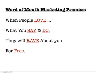 Word of Mouth Marketing Premise:

        When People LOVE ...

        What You SAY & DO,

        They will RAVE About you!

        For Free.



Tuesday 29 March 2011
 