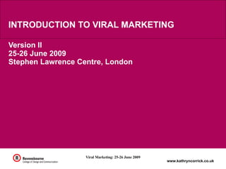 INTRODUCTION TO VIRAL MARKETING

Version II
25-26 June 2009
Stephen Lawrence Centre, London




                   Viral Marketing: 25-26 June 2009
                                                      www.kathryncorrick.co.uk
 